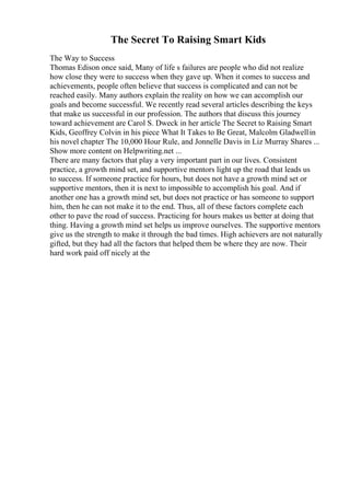 The Secret To Raising Smart Kids
The Way to Success
Thomas Edison once said, Many of life s failures are people who did not realize
how close they were to success when they gave up. When it comes to success and
achievements, people often believe that success is complicated and can not be
reached easily. Many authors explain the reality on how we can accomplish our
goals and become successful. We recently read several articles describing the keys
that make us successful in our profession. The authors that discuss this journey
toward achievement are Carol S. Dweck in her article The Secret to Raising Smart
Kids, Geoffrey Colvin in his piece What It Takes to Be Great, Malcolm Gladwellin
his novel chapter The 10,000 Hour Rule, and Jonnelle Davis in Liz Murray Shares ...
Show more content on Helpwriting.net ...
There are many factors that play a very important part in our lives. Consistent
practice, a growth mind set, and supportive mentors light up the road that leads us
to success. If someone practice for hours, but does not have a growth mind set or
supportive mentors, then it is next to impossible to accomplish his goal. And if
another one has a growth mind set, but does not practice or has someone to support
him, then he can not make it to the end. Thus, all of these factors complete each
other to pave the road of success. Practicing for hours makes us better at doing that
thing. Having a growth mind set helps us improve ourselves. The supportive mentors
give us the strength to make it through the bad times. High achievers are not naturally
gifted, but they had all the factors that helped them be where they are now. Their
hard work paid off nicely at the
 