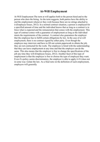 At-Will Employment
At Will Employment The term at will applies both to the person hired and to the
person who does the hiring. As the term suggests, both parties have the ability to
end the employment whenever they wish because there are no strings attached to
it (Employee Issues, 2012). In a normal contract situation, a person is employed for
a specified amount of time and the individual knows that as long as a contract is in
force what is expected and the remuneration that comes with the employment. This
type of contract comes with a guarantee of employment as long as the individual
meets the requirements of the contract. A contract also guarantees the employer
that the employee has to fulfill certain obligations by law. In the case of at will
employment, there is no contract signed by either party. Even though the
employee may interview and have to fill out certain paperwork to obtain the job,
they are not contracted for the work. The employee is hired with the understanding
that they can leave employment at any time and that the employer can do the
same. This also means that the employer is free to change the specifications of the
job any time they will (Employee Issues, 2012). Another facet of this type of
employment is that the employer is free to choose the type of employee they want.
Even if a policy seems discriminatory, the employer is able to apply it if it does not
in some way violate the law. As a final note on the definition of such employment,
employers will generally
 