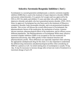 Selective Serotonin Reuptake Inhibitor ( Ssri )
Escitalopram is a second generation antidepressant; a selective serotonin reuptake
inhibitor (SSRI) that is used in the treatment of major depressive disorder (MDD)
and anxiety related disorders. It is generic for Lexapro and was approved by the
FDA in 2012 for adults and children 12 years and older who suffer from major
depressive disorder and adults who have generalized anxiety disorder. (FDA, 2012).
Since its approval, Escitalopram has also been used in the treatment of Obsessive
compulsive disorder, body dysmorphic disorder, and even premenstrual dysphoric
disorder. This review will discuss the overall effectiveness of Escitalopram, the
pharmacokinetic factors of the medication, the mechanism of action, common
adverse reactions, pharmacological effects of the medication, and its efficacy across
different populations. The Pharmacokinetics of Escitalopram While many selective
serotonin reuptake inhibitors (SSRI s) are accepted as first line treatments for
depression and anxiety, they differ greatly in their chemical structure and
pharmacokinetic profile. These differences are especially important when selecting
the appropriate antidepressant drug for the client. It is also important to understand
the different drug interactions and pharmacological profiles when considering an
SSRI for a patient as well. An initial starting dose of escitalopram is usually 10 mg
/day. It may be necessary to increase dosage after at least one week of treatment to a
maximum dosage of up to 20
 