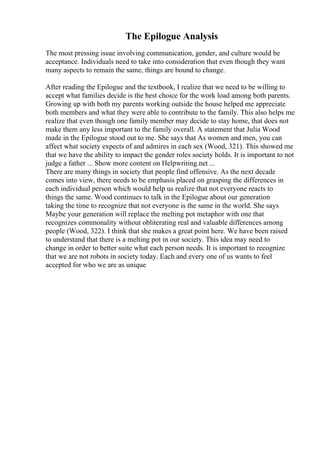 The Epilogue Analysis
The most pressing issue involving communication, gender, and culture would be
acceptance. Individuals need to take into consideration that even though they want
many aspects to remain the same, things are bound to change.
After reading the Epilogue and the textbook, I realize that we need to be willing to
accept what families decide is the best choice for the work load among both parents.
Growing up with both my parents working outside the house helped me appreciate
both members and what they were able to contribute to the family. This also helps me
realize that even though one family member may decide to stay home, that does not
make them any less important to the family overall. A statement that Julia Wood
made in the Epilogue stood out to me. She says that As women and men, you can
affect what society expects of and admires in each sex (Wood, 321). This showed me
that we have the ability to impact the gender roles society holds. It is important to not
judge a father ... Show more content on Helpwriting.net ...
There are many things in society that people find offensive. As the next decade
comes into view, there needs to be emphasis placed on grasping the differences in
each individual person which would help us realize that not everyone reacts to
things the same. Wood continues to talk in the Epilogue about our generation
taking the time to recognize that not everyone is the same in the world. She says
Maybe your generation will replace the melting pot metaphor with one that
recognizes commonality without obliterating real and valuable differences among
people (Wood, 322). I think that she makes a great point here. We have been raised
to understand that there is a melting pot in our society. This idea may need to
change in order to better suite what each person needs. It is important to recognize
that we are not robots in society today. Each and every one of us wants to feel
accepted for who we are as unique
 