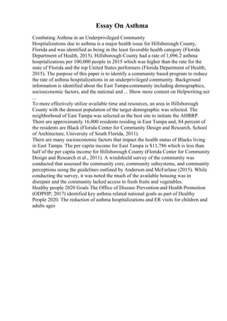 Essay On Asthma
Combating Asthma in an Underprivileged Community
Hospitalizations due to asthma is a major health issue for Hillsborough County,
Florida and was identified as being in the least favorable health category (Florida
Department of Health, 2015). Hillsborough County had a rate of 1,096.2 asthma
hospitalizations per 100,000 people in 2015 which was higher than the rate for the
state of Florida and the top United States performers (Florida Department of Health,
2015). The purpose of this paper is to identify a community based program to reduce
the rate of asthma hospitalizations in an underprivileged community. Background
information is identified about the East Tampacommunity including demographics,
socioeconomic factors, and the national and ... Show more content on Helpwriting.net
...
To more effectively utilize available time and resources, an area in Hillsborough
County with the densest population of the target demographic was selected. The
neighborhood of East Tampa was selected as the best site to initiate the AHRRP.
There are approximately 16,000 residents residing in East Tampa and, 84 percent of
the residents are Black (Florida Center for Community Design and Research, School
of Architecture, University of South Florida, 2011).
There are many socioeconomic factors that impact the health status of Blacks living
in East Tampa. The per capita income for East Tampa is $11,786 which is less than
half of the per capita income for Hillsborough County (Florida Center for Community
Design and Research et al., 2011). A windshield survey of the community was
conducted that assessed the community core, community subsystems, and community
perceptions using the guidelines outlined by Anderson and McFarlane (2015). While
conducting the survey, it was noted the much of the available housing was in
disrepair and the community lacked access to fresh fruits and vegetables.
Healthy people 2020 Goals The Office of Disease Prevention and Health Promotion
(ODPHP; 2017) identified key asthma related national goals as part of Healthy
People 2020. The reduction of asthma hospitalizations and ER visits for children and
adults ages
 