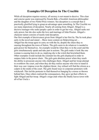 Examples Of Deception In The Crucible
While all deception requires secrecy, all secrecy is not meant to deceive. This clear
and concise quote was expressed by Sissela Bok, a Swedish American philosopher
and the daughter of two Nobel Prize winners. See deception is a concept that is
practically glorified lying to grasp an advantage upon something. In The Crucible we
see many depictions of deception. Nearly all coming from Abigail. Abigail is a
decisive teenager who seeks people s pain in order to get her way. Abigail seeks not
only power, but she also seeks the love and marriage of John Proctor. Abigail s
character nature consists of nearly total deception.
Our first example of decisiveness given from Abigail is her first lie. The lie took place
early in the novel and stated ... Show more content on Helpwriting.net ...
Abigail has the troop agree to carry on with the lie, despite the chaos they re
causing throughout the town of Salem. The girls seem to do whatever is needed to
gain power for themselves. An example would be when they re in the court and the
girls simultaneously speak and take part in actions. The girls make it look like one
woman is causing hem to do so, implying she is the witch that bewitched them.
Other examples would include the constant lies the girls displayed in order to
surpass links in the power chain . The girls gain absolute power when they reach
the ability to prosecute anyone who challenges them. Abigail and her troop attempt
to overthrow the court, and when they do they realize anyone who tries to stand in
their way can t impose even the slightest threat. Any refusal will find the citizen as a
culprit in the midst of the court. The girls found ways to corporate protesters with
witchcraft. This led the protester to find themselves hanging by a noose or thrown
behind bars. Once others realized the consequences, they gave up their efforts to
fight Abigail and her troop. Abigail s reign ends when she finally leaves town with
all of her Uncle s
 
