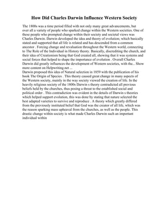 How Did Charles Darwin Influence Western Society
The 1800s was a time period filled with not only many great advancements, but
over all a variety of people who sparked change within the Western societies. One of
these people who prompted change within their society and societal views was
Charles Darwin. Darwin developed the idea and theory of evolution; which basically
stated and supported that all life is related and has descended from a common
ancestor . Forcing change and revaluation throughout the Western world, connecting
to The Role of the Individual in History theory. Basically, discrediting the church, and
their idea of Creationism being that God created all, showing that it was systems and
social forces that helped to shape the importance of evolution . Overall Charles
Darwin did greatly influences the development of Western societies, with the... Show
more content on Helpwriting.net ...
Darwin proposed this idea of Natural selection in 1859 with the publication of his
book The Origin of Species . This theory caused great change in many aspects of
the Western society, mainly in the way society viewed the creation of life. In the
heavily religious society of the 1800s Darwin s theory contradicted all previous
beliefs held by the churches, thus posing a threat to the established social and
political order . This contradiction was evident in the details of Darwin s theories
which helped support evolution, this was done by stating that nature selected the
best adapted varieties to survive and reproduce . A theory which greatly differed
from the previously instituted belief that God was the creator of all life, which was
the reason sparking mass upheaval from the churches, as well as the people. This
drastic change within society is what made Charles Darwin such an important
individual within
 