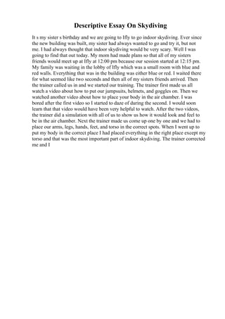 Descriptive Essay On Skydiving
It s my sister s birthday and we are going to Ifly to go indoor skydiving. Ever since
the new building was built, my sister had always wanted to go and try it, but not
me. I had always thought that indoor skydiving would be very scary. Well I was
going to find that out today. My mom had made plans so that all of my sisters
friends would meet up at Ifly at 12:00 pm because our session started at 12:15 pm.
My family was waiting in the lobby of Ifly which was a small room with blue and
red walls. Everything that was in the building was either blue or red. I waited there
for what seemed like two seconds and then all of my sisters friends arrived. Then
the trainer called us in and we started our training. The trainer first made us all
watch a video about how to put our jumpsuits, helmets, and goggles on. Then we
watched another video about how to place your body in the air chamber. I was
bored after the first video so I started to daze of during the second. I would soon
learn that that video would have been very helpful to watch. After the two videos,
the trainer did a simulation with all of us to show us how it would look and feel to
be in the air chamber. Next the trainer made us come up one by one and we had to
place our arms, legs, hands, feet, and torso in the correct spots. When I went up to
put my body in the correct place I had placed everything in the right place except my
torso and that was the most important part of indoor skydiving. The trainer corrected
me and I
 