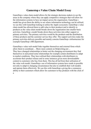 Gamestop s Value Chain Model Essay
GameStop s value chain model allows for the strategic decisions makers to see the
areas in the company where they can apply competitive strategies that will allow for
the information systems to have an impact across the organisation. GameStop s
model has given them the ability to see where information technology can be utilised,
we see this with GameStop looking to utilise the Apple ecosystem. GameStop s value
chain model has allowed them to add value to their producst and to identify to
products as the value chain model breaks down the organisation into smaller basic
activities. GameStop s model breaks down these activities into either support or
primary activities. The primary activities would be the products and the distribution
of these products and the customer service they offer. The support activities make the
primary activities delivery possible and mainly consists GameStop s infrastructure for
example GameStop s HR department.
GameStop s value web model links together themselves and external firms which
allow them to coordinate ... Show more content on Helpwriting.net ...
They have changed relationships to better suit the changing environment they find
themselves in and joined some relationships for example certain distributers to adapt
to market conditions. They have utilised their relationships with distributers to
accelerate their product release and in some instances given more downloadable
content to customers who buy from them. This has all led from their utilisation of
the value web model. GameStop s use of information systems have made in possible
not only to adapt to changing circumstances but also to establish their web models
and operate them effectively. We see this with GameStop s giving the e commerce
ability to their customers which allow for customers to buy products with the click of
a
 