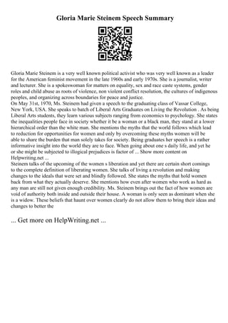 Gloria Marie Steinem Speech Summary
Gloria Marie Steinem is a very well known political activist who was very well known as a leader
for the American feminist movement in the late 1960s and early 1970s. She is a journalist, writer
and lecturer. She is a spokeswoman for matters on equality, sex and race caste systems, gender
roles and child abuse as roots of violence, non violent conflict resolution, the cultures of indigenous
peoples, and organizing across boundaries for peace and justice.
On May 31st, 1970, Ms. Steinem had given a speech to the graduating class of Vassar College,
New York, USA. She speaks to batch of Liberal Arts Graduates on Living the Revolution . As being
Liberal Arts students, they learn various subjects ranging from economics to psychology. She states
the inequalities people face in society whether it be a woman or a black man, they stand at a lower
hierarchical order than the white man. She mentions the myths that the world follows which lead
to reduction for opportunities for women and only by overcoming these myths women will be
able to share the burden that man solely takes for society. Being graduates her speech is a rather
informative insight into the world they are to face. When going about one s daily life, and yet he
or she might be subjected to illogical prejudices is factor of ... Show more content on
Helpwriting.net ...
Steinem talks of the upcoming of the women s liberation and yet there are certain short comings
to the complete definition of liberating women. She talks of living a revolution and making
changes to the ideals that were set and blindly followed. She states the myths that hold women
back from what they actually deserve. She mentions how even after women who work as hard as
any man are still not given enough credibility. Ms. Steinem brings out the fact of how women are
void of authority both inside and outside their house. A woman is only seen as dominant when she
is a widow. These beliefs that haunt over women clearly do not allow them to bring their ideas and
changes to better the
... Get more on HelpWriting.net ...
 