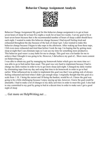 Behavior Change Assignment Analysis
Behavior Change Assignment My goal for this behavior change assignment is to get at least
seven hours of sleep for at least five nights a week for at least two weeks. I set my goal to be at
least seven hours because that is the recommended number of hours of sleep a adult should have
each night. I wanted to make this behavior change because I find myself feeling tired and
exhausted throughout the day because of the lack of sleep I get. I also wanted to make this
behavior change because I began to take naps in the afternoon. After waking up from these naps,
I felt even more exhausted and tired than before I took the nap. I m hoping that by getting more
sleep at night that I can eliminate naps so I can use my time for something more productive.
This behavior goal wasn t a easy habit for me to change. This goal was a lot harder for me to
achieve than I thought it was going to be. However, I did achieve my goal of... Show more content
on Helpwriting.net ...
I was able to obtain my goal by managing my homework better which gave me more time so i
was able to go to bed earlier than usual. This goal was very hard to implement because I had to
change my daily routine in order to try to get more sleep each night. I changed my daily routine
by eliminating naps from my day and using that time to do homework in order to go to bed
earlier. What influenced me in order to implement this goal was that I was getting sick of always
feeling exhausted and tired when I didn t get enough sleep. I originally thought that this goal on a
scale from 1 10, 1 being the easiest and 10 being the hardest, would be a 6. I knew the goal was
going to be a little challenging because I enjoy staying up late, however, I knew the goal could be
attainable. I had to make a lot of changes to my daily activities in order to meet this goal. I also had
to stay committed to my goal by going to bed at a decent time in order to make sure I got a good
night of sleep
... Get more on HelpWriting.net ...
 