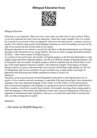 Bilingual Education Essay
Bilingual Education
Education is very important. There use to be a time when you didn t have to go to school. When
it was only important for men to have an education. Times have really changed. Now it is crucial
for everyone in our society to have an education. Survival is the main reason: a cohesive society is
another. Our schools today need to keep Bilingual education as a tool for teaching: not only for the
sake of our society but also for the sense of our culture.
Bilingual education in our schools is crucial: but still there is talk about banning the use of foreign
language in the instruction of our young children. We have to work to change that kind of attitude.
We have ... Show more content on Helpwriting.net ...
As a relook at Tucson 66 states, the number of English speakers in the Western Hemisphere is only
slightly larger than that of Spanish speakers. By the year 2000 the number of Spanish speakers will
be far greater than the number of english speakers. Statistics indicate that the United States is now
one of the major Spanish American countries. One statistical example: If the figures on illegal
Mexican aliens are correct, that means that every year the United States adds another city the size
of Albuquerque and Tucson combined. Or, put it another way, it adds another state larger in
population than Wyoming and Alaska combined (a relook at Tucson 14).
Marquez5
The policy of most governments toward bilingualism in the home is and long has been one of
neglect. A few countries actively encourage it, especially if the quot;second quot; (non community)
language is the more important language in the country or in the world, or if the quot;minority
quot; (community) language is the language of a group given special consideration under the law.
Many countries, which have recently been colonies, for example, encourage their young people to
learn the language of their former quot;Mother Country quot;, because bilingualism of this type is
important in international trade and politics. However, we could find castles full of research and
still very little is being done in public
Marquez6
... Get more on HelpWriting.net ...
 