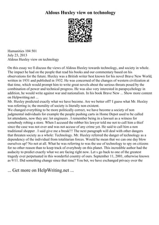 Aldous Huxley view on technology
Humanities 104 501
July 23, 2013
Aldous Huxley view on technology
On this essay we ll discuss the views of Aldous Huxley towards technology, and society in whole.
The impact he had on the people that read his books and our commentary based on his
observations for the future. Huxley was a British writer best known for his novel Brave New World,
written in 1931 and published in 1932. He was concerned of the changes of western civilization at
that time, which would prompt him to write great novels about the serious threats posed by the
combination of power and technical progress. He was also very interested in parapsychology in
addition, he would write against war and nationalism. In his book Brave New ... Show more content
on Helpwriting.net ...
Mr. Huxley predicted exactly what we have become. Are we better off? I guess what Mr. Huxley
was referring is; the morality of society is literally non existent.
We changed everything to be more politically correct, we have become a society of non
judgmental individuals for example the people pushing carts in Home Depot used to be called
lot attendants, now they are: lot engineers . I remember being in a lawsuit as a witness for
somebody robing a store. When I accused the robber his lawyer told me not to call him a thief
since the case was not over and was not accuse of any crime yet. He said to call him a non
traditional shopper . I said give me a break!!! The next paragraph will deal with other dangers
that threaten society as a whole: Technology. Mr. Huxley referred the danger of technology as a
dependency of the individual from totalitarian forces. Would he mean that we can one day blow
ourselves up? No not at all. What he was referring to was the use of technology to spy on citizens
for no other reason than to keep track of everybody on this planet. This incredible author had the
audacity to predict exactly what we are facing right now. Let s go back to one of the greatest
tragedy ever perpetuated in this wonderful country of ours. September 11, 2001, otherwise known
as 9/11. Did something change since that time? You bet, we have exchanged privacy over the
... Get more on HelpWriting.net ...
 
