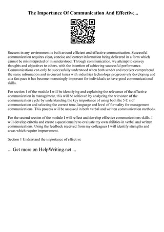 The Importance Of Communication And Effective...
Success in any environment is built around efficient and effective communication. Successful
communication requires clear, concise and correct information being delivered in a form which
cannot be misinterpreted or misunderstood. Through communication, we attempt to convey
thoughts and objectives to others, with the intention of achieving successful performance.
Communications can only be successfully understood when both sender and receiver comprehend
the same information and in current times with industries technology progressively developing and
at a fast pace it has become increasingly important for individuals to have good communicational
skills.
For section 1 of the module I will be identifying and explaining the relevance of the effective
communication in management, this will be achieved by analyzing the relevance of the
communication cycle by understanding the key importance of using both the 5 C s of
communication and selecting the correct tone, language and level of formality for management
communications. This process will be assessed in both verbal and written communication methods.
For the second section of the module I will reflect and develop effective communications skills. I
will develop criteria and create a questionnaire to evaluate my own abilities in verbal and written
communications. Using the feedback received from my colleagues I will identify strengths and
areas which require improvement.
Section 1 Understand the importance of effective
... Get more on HelpWriting.net ...
 