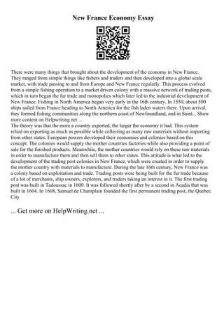 New France Economy Essay
There were many things that brought about the development of the economy in New France.
They ranged from simple things like fishers and traders and then developed into a global scale
market, with trade passing to and from Europe and New France regularly. This process evolved
from a simple fishing operation to a market driven colony with a massive network of trading posts,
which in turn began the fur trade and monopolies which later led to the industrial development of
New France. Fishing in North America began very early in the 16th century. In 1550, about 500
ships sailed from France heading to North America for the fish laden waters there. Upon arrival,
they formed fishing communities along the northern coast of Newfoundland, and in Saint... Show
more content on Helpwriting.net ...
The theory was that the more a country exported, the larger the economy it had. This system
relied on exporting as much as possible while collecting as many raw materials without importing
from other states. European powers developed their economies and colonies based on this
concept. The colonies would supply the mother countries factories while also providing a point of
sale for the finished products. Meanwhile, the mother countries would rely on these raw materials
in order to manufacture them and then sell them to other states. This attitude is what led to the
development of the trading post colonies in New France, which were created in order to supply
the mother country with materials to manufacture. During the late 16th century, New France was
a colony based on exploitation and trade. Trading posts were being built for the fur trade because
of a lot of merchants, ship owners, explorers, and traders taking an interest in it. The first trading
post was built in Tadoussac in 1600. It was followed shortly after by a second in Acadia that was
built in 1604. In 1608, Samuel de Champlain founded the first permanent trading post, the Quebec
City
... Get more on HelpWriting.net ...
 