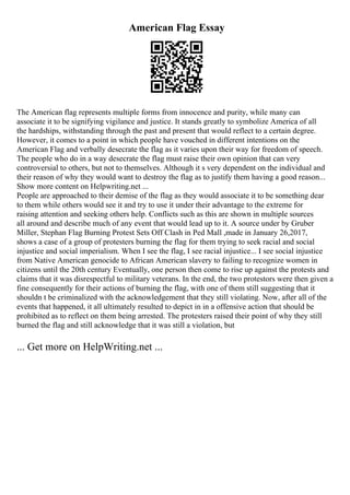 American Flag Essay
The American flag represents multiple forms from innocence and purity, while many can
associate it to be signifying vigilance and justice. It stands greatly to symbolize America of all
the hardships, withstanding through the past and present that would reflect to a certain degree.
However, it comes to a point in which people have vouched in different intentions on the
American Flag and verbally desecrate the flag as it varies upon their way for freedom of speech.
The people who do in a way desecrate the flag must raise their own opinion that can very
controversial to others, but not to themselves. Although it s very dependent on the individual and
their reason of why they would want to destroy the flag as to justify them having a good reason...
Show more content on Helpwriting.net ...
People are approached to their demise of the flag as they would associate it to be something dear
to them while others would see it and try to use it under their advantage to the extreme for
raising attention and seeking others help. Conflicts such as this are shown in multiple sources
all around and describe much of any event that would lead up to it. A source under by Gruber
Miller, Stephan Flag Burning Protest Sets Off Clash in Ped Mall ,made in January 26,2017,
shows a case of a group of protesters burning the flag for them trying to seek racial and social
injustice and social imperialism. When I see the flag, I see racial injustice... I see social injustice
from Native American genocide to African American slavery to failing to recognize women in
citizens until the 20th century Eventually, one person then come to rise up against the protests and
claims that it was disrespectful to military veterans. In the end, the two protestors were then given a
fine consequently for their actions of burning the flag, with one of them still suggesting that it
shouldn t be criminalized with the acknowledgement that they still violating. Now, after all of the
events that happened, it all ultimately resulted to depict in in a offensive action that should be
prohibited as to reflect on them being arrested. The protesters raised their point of why they still
burned the flag and still acknowledge that it was still a violation, but
... Get more on HelpWriting.net ...
 