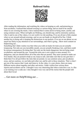 Railroad Safety
After reading the information, and watching the videos on keeping us safe, and protecting us
from accidents, I realized that railroad crossing is a serious thing, and we need to be careful
when we are crossing the tracks. I have realized that it comes down to being smart, careful, and
using common sense. When red lights are blinking, you should stop, and be extremely cautious.
LIke it said in one of the videos, it is not worth it to risk anything. If we are all just a little smarter
when we are around railroad crossings, and we use our heads we should all be fine. I think
another key to being safe is keeping the distractions in our pockets. If we are on our phone we are
much less likely to pay attention to our surroundings, and what is going... Show more content on
Helpwriting.net ...
Something that I didn t realize was that when you walk on tracks for train you are actually
trespassing. Not only are you incredibly unsafe, you are actually breaking a law, and there could
be serious consequences for doing that. Not only are the tracks dangerous, but not being smart
on platform, and around the cars. Around the train cars is not a place to mess around. It is
dangerous, and you should follow all of the rules that are posted. They aren t posted to make our
lives harder, they are posted to help us out, keep us safe, and make sure that no one gets hurt. I
think that if we all just follow the rules that are posted, we use common sense, put our phones
away, and are cautious, we can help each other out, and be safe in these situations. That is what I
got out of the sources that I read, and listen to. In the video, it s your choice, there are many
different stories about tragedies and other sad stories. I didn t realize how serious these
injuries,and accidents can be. I thought it was very interesting that when a train hits a car, it s like
a car running over a soda can. I also thought it was very sad all the stories that the people told
about their loved
... Get more on HelpWriting.net ...
 