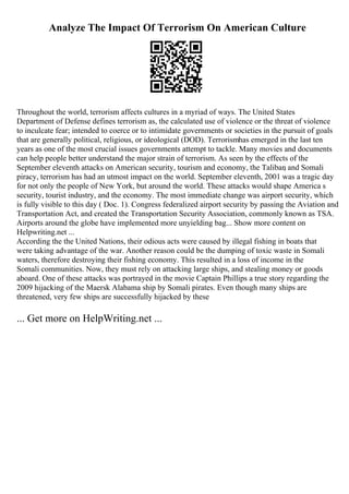 Analyze The Impact Of Terrorism On American Culture
Throughout the world, terrorism affects cultures in a myriad of ways. The United States
Department of Defense defines terrorism as, the calculated use of violence or the threat of violence
to inculcate fear; intended to coerce or to intimidate governments or societies in the pursuit of goals
that are generally political, religious, or ideological (DOD). Terrorismhas emerged in the last ten
years as one of the most crucial issues governments attempt to tackle. Many movies and documents
can help people better understand the major strain of terrorism. As seen by the effects of the
September eleventh attacks on American security, tourism and economy, the Taliban
, and Somali
piracy, terrorism has had an utmost impact on the world. September eleventh, 2001 was a tragic day
for not only the people of New York, but around the world. These attacks would shape America s
security, tourist industry, and the economy. The most immediate change was airport security, which
is fully visible to this day ( Doc. 1). Congress federalized airport security by passing the Aviation and
Transportation Act, and created the Transportation Security Association, commonly known as TSA.
Airports around the globe have implemented more unyielding bag... Show more content on
Helpwriting.net ...
According the the United Nations, their odious acts were caused by illegal fishing in boats that
were taking advantage of the war. Another reason could be the dumping of toxic waste in Somali
waters, therefore destroying their fishing economy. This resulted in a loss of income in the
Somali communities. Now, they must rely on attacking large ships, and stealing money or goods
aboard. One of these attacks was portrayed in the movie Captain Phillips a true story regarding the
2009 hijacking of the Maersk Alabama ship by Somali pirates. Even though many ships are
threatened, very few ships are successfully hijacked by these
... Get more on HelpWriting.net ...
 