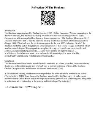 Reflection Of The Bauhaus
Introduction
The Bauhaus was established by Walter Gropius (1883 1969)in Germany , Weimar, according to the
Bauhaus interiors , the Bauhaus is actually a word which has been inverted( suahuab) from a
German term which means building house or house construction ( The Bauhaus Movement, 2012) .
Johannes Itten (1888 1967) was the one who initially established the heart of Bauhaus education
(Meggs 1998:279) which was the preliminary course. In the year 1923, Johannes Itten left the
Bauhaus due to the fact of disagreement about the conduct of this course (Meggs 1998:279), which
was his methodology of direct experience sought to develop perceptual awareness, intellectual
abilities, and emotional experience (B. ... Show more content on Helpwriting.net ...
In addition to that is because some parts such as the lid was designed in a machine like
geometrically shaped along with the semicircular handle.
Conclusion
The Bauhaus was viewed as the most influential modernist art school in the late twentieth century.
Its aim was to bring the special aim of which was to instruct in the use of tools. (The Bauhaus
(Walter Groupious) and its influence on modern architecture, 2016).
In the twentieth century, the Bauhaus was regarded as the most influential modernist art school
(The Arts story, 2016), Even though the Bauhaus was closed by the Nazi party , it had a major
influence in the United States and also Europe because the approach was of teaching and being able
to understand art s relationship in the society and technology (The Arts story,
... Get more on HelpWriting.net ...
 