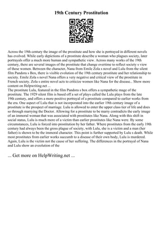 19th Century Prostitution
Across the 19th century the image of the prostitute and how she is portrayed in different novels
has evolved. While early depictions of a prostitute describe a woman who plagues society, later
portrayals offer a much more human and sympathetic view. Across many works of the 19th
century, there are several images of the prostitute that change overtime to reflect society s view
of these women. Between the character, Nana from Emile Zola s novel and Lulu from the silent
film Pandora s Box, there is visible evolution of the 19th century prostitute and her relationship to
society. Emile Zola s novel Nana offers a very negative and critical view of the prostitute in
French society. Zola s entire novel acts to criticize women like Nana for the disease... Show more
content on Helpwriting.net ...
The prostitute Lulu, featured in the film Pandora s box offers a sympathetic mage of the
prostitute. The 1929 silent film is based off a set of plays called the Lulu plays from the late
19th century, and offers a more positive portrayal of a prostitute compared to earlier works from
the era. One aspect of Lulu that is not incorporated into the earlier 19th century image of a
prostitute is the prospect of marriage. Lulu is allowed to enter the upper class tier of life and does
so through marrying the Doctor. Allowing for a prostitute to be marry contradicts the early image
of an immoral woman that was associated with prostitutes like Nana. Along with this shift in
social status, Lulu is much more of a victim than earlier prostitutes like Nana were. By some
circumstances, Lulu is forced into prostitution by her father. Where prostitutes from the early 19th
century had always been the gross plague of society, with Lulu, she is a victim and a man (her
father) is shown to be the immoral character. This point is further supported by Lulu s death. While
most prostitutes from earlier works succumb to a disease of their own body, Lulu is murdered.
Again, Lulu is the victim not the cause of her suffering. The differences in the portrayal of Nana
and Lulu show an eveolution of the
... Get more on HelpWriting.net ...
 