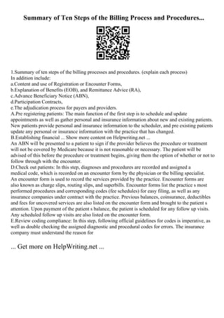 Summary of Ten Steps of the Billing Process and Procedures...
1.Summary of ten steps of the billing processes and procedures. (explain each process)
In addition include:
a.Content and use of Registration or Encounter Forms,
b.Explanation of Benefits (EOB), and Remittance Advice (RA),
c.Advance Beneficiary Notice (ABN),
d.Participation Contracts,
e.The adjudication process for payers and providers.
A.Pre registering patients: The main function of the first step is to schedule and update
appointments as well as gather personal and insurance information about new and existing patients.
New patients provide personal and insurance information to the scheduler, and pre existing patients
update any personal or insurance information with the practice that has changed.
B.Establishing financial ... Show more content on Helpwriting.net ...
An ABN will be presented to a patient to sign if the provider believes the procedure or treatment
will not be covered by Medicare because it is not reasonable or necessary. The patient will be
advised of this before the procedure or treatment begins, giving them the option of whether or not to
follow through with the encounter.
D.Check out patients: In this step, diagnoses and procedures are recorded and assigned a
medical code, which is recorded on an encounter form by the physician or the billing specialist.
An encounter form is used to record the services provided by the practice. Encounter forms are
also known as charge slips, routing slips, and superbills. Encounter forms list the practice s most
performed procedures and corresponding codes (fee schedules) for easy filing, as well as any
insurance companies under contract with the practice. Previous balances, coinsurance, deductibles
and fees for uncovered services are also listed on the encounter form and brought to the patient s
attention. Upon payment of the patient s balance, the patient is scheduled for any follow up visits.
Any scheduled follow up visits are also listed on the encounter form.
E.Review coding compliance: In this step, following official guidelines for codes is imperative, as
well as double checking the assigned diagnostic and procedural codes for errors. The insurance
company must understand the reason for
... Get more on HelpWriting.net ...
 