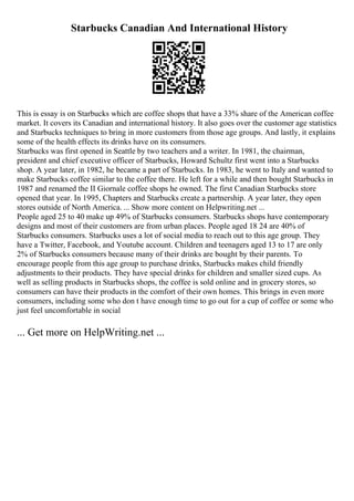 Starbucks Canadian And International History
This is essay is on Starbucks which are coffee shops that have a 33% share of the American coffee
market. It covers its Canadian and international history. It also goes over the customer age statistics
and Starbucks techniques to bring in more customers from those age groups. And lastly, it explains
some of the health effects its drinks have on its consumers.
Starbucks was first opened in Seattle by two teachers and a writer. In 1981, the chairman,
president and chief executive officer of Starbucks, Howard Schultz first went into a Starbucks
shop. A year later, in 1982, he became a part of Starbucks. In 1983, he went to Italy and wanted to
make Starbucks coffee similar to the coffee there. He left for a while and then bought Starbucks in
1987 and renamed the II Giornale coffee shops he owned. The first Canadian Starbucks store
opened that year. In 1995, Chapters and Starbucks create a partnership. A year later, they open
stores outside of North America. ... Show more content on Helpwriting.net ...
People aged 25 to 40 make up 49% of Starbucks consumers. Starbucks shops have contemporary
designs and most of their customers are from urban places. People aged 18 24 are 40% of
Starbucks consumers. Starbucks uses a lot of social media to reach out to this age group. They
have a Twitter, Facebook, and Youtube account. Children and teenagers aged 13 to 17 are only
2% of Starbucks consumers because many of their drinks are bought by their parents. To
encourage people from this age group to purchase drinks, Starbucks makes child friendly
adjustments to their products. They have special drinks for children and smaller sized cups. As
well as selling products in Starbucks shops, the coffee is sold online and in grocery stores, so
consumers can have their products in the comfort of their own homes. This brings in even more
consumers, including some who don t have enough time to go out for a cup of coffee or some who
just feel uncomfortable in social
... Get more on HelpWriting.net ...
 