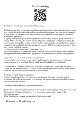 Eco Accounting
Treatment of Consolidated Environmental Accounting
The business activities of companies and other organizations in the modern socio economic system
have expanded in scale, diversified, and become globalized to a degree not experienced previously.
A great number of companies have been established corresponding to each purpose, and group
management is practiced.
In a group management system, the independent decision making ability of group companies is
limited. At the same time, the primary objective becomes management of the group, limiting the
environmental impact of the holding company itself, which essentially consigns functions such as
production, sales, and distribution. In such cases it becomes difficult to perceive the actual ... Show
more content on Helpwriting.net ...
(1)Aggregation of Environmental Conservation Cost
The double booking of environmental conservation cost through internal transactions conducted
among members of the same business group should be eliminated to the greatest extent possible.
(2)Calculation of Environmental Conservation Benefit
In principle, the environmental conservation benefit calculated for each member of the same
business group is to be combined. Benefit clearly double booked is to be eliminated.
(3)Calculation of Economic Benefit Associated with Environmental Conservation Activities
In principle, the economic benefit calculated for each member of the same business group is to be
combined. Benefit clearly double booked is to be eliminated.
Treatment of Equity Ratio in Aggregation
Methods for aggregating the environmental accounting data for related companies include
aggregating the total or gross amount, or aggregating amounts or volume multiplied by the equity
ratio of each related company.
Disclosure of Environmental Accounting Information
The Guidelines recommend the voluntary disclosure of environmental accounting information from
the standpoint of the external functions of environmental accounting, by means of the
environmental report.
While the Guidelines provide consideration of a simple approach
... Get more on HelpWriting.net ...
 