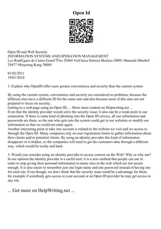 Open Id
Open ID and Web Security
INFORMATION SYSTEMS AND OPERATION MANAGEMENT
Lys RodrГguez de Castro GonzГЎles 29484 VerГіnica Herrera Mestizo 30091 Manuela Oberhof
29477 Minyeong Kang 30084
01/02/2011
19/01/2010
1. Explain why OpenID offer users greater convenience and security than the current system
By using the current system, convenience and security are considered as problems, because the
different sites have a different ID for the same user and also because most of this sites are not
prepared to focus on security.
Getting to a web page using an Open ID, ... Show more content on Helpwriting.net ...
Even that the identity provider would solve the security issue; it also can be a weak point in our
connection. If there is some kind of phishing into the Open ID service, all our information and
passwords are there, so the one who gets into the system could get in our websites or modify our
information so that we could not enter again.
Another interesting point to take into account is related to the website we visit and we access to
through the Open ID. Many companies rely on user registration forms to gather information about
their clients and/or potential clients. By using an identity provider this kind of information
disappears or is hidden, so the companies will need to get the customers data through a different
way, which would be costly and hard.
3. Would you consider using an identity provider to access content on the Web? Why or why not?
In our opinion the identity provider is a useful tool; it is a new method that people can use in
order to stop giving their personal information to many sites in the web which are not secure
enough. It is also easier to remember just one login name and one password instead of having one
for each site. Even though, we don t think that the security issue could be a advantage for them;
for example if somebody gets access to your account at an Open ID provider he may get access to
any site
... Get more on HelpWriting.net ...
 