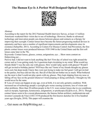 The Human Eye Is A Perfect Well Designed Optical System
Abstract
According to the report for the 2012 National Health Interview Survey, at least 1.5 million
Americans weakened their vision due to use of technology. However, thanks to advanced
technology and innovation people can choose between glasses and contacts as a therapy for
improving their eyesight. Contact lenses have become the fastest progressing medical devices in
optometry and have seen a number of significant improvements and developments since its
existence (Schaeffer, 2011). According to Centers For Disease Control And Prevention, the first
plastic contact lenses were produced between 1938 1940 in the United States and the first soft
lenses came later in the 70s.
Keywords: Contact lenses, glasses, cornea, astigmatism, eye ... Show more content on
Helpwriting.net ...
Perovic had. I did not want to look anything like her! First day of school was right around the
corner and as I was getting ready for it questions kept circulating in my mind. What would my
friends think? I was the only one with glasses. How would I play sports with glasses? Would I
still get invited to birthday parties? Will boys like me? Some of my friends thought my glasses
were cool, but deep inside I knew they were just trying to make me feel good. I still got invited
to the parties, but boys did not like me. But all of that did not bother me as much. What bothered
me the most is that I could not play sports with my glasses. They kept slipping from my nose or
falling off my face on the ground whenever I tried jumping or doing cartwheels. I thought my life
would never be the same.
В¬Loss of vision can happen at any age, even at birth, it is not only geriatric condition. With
increased use of technology people s eyesight gets worse causing eyestrain, loss of vision and
other problems. More than 30 million people in the U.S. wear contact lenses due to eye conditions
such as myopia, hyperopia, keratoconus, astigmatism, or presbyopia (ЕўДѓlu et al., 2011). Though
contact lenses seem to be a recent phenomenon, the famous Italian architect, mathematician and
inventor Leonardo da Vinci (1452 1519) produced the first known sketches for it five hundred
years ago (Siviglia, 2010). This paper will examine the
... Get more on HelpWriting.net ...
 