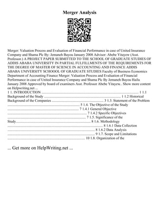 Merger Analysis
Merger: Valuation Process and Evaluation of Financial Performance in case of United Insurance
Company and Shama Plc By: Jemaneh Bayou January 2008 Advisor: Abebe Yitayew (Asst.
Professor.) A PROJECT PAPER SUBMITTED TO THE SCHOOL OF GRADUATE STUDIES OF
ADDIS ABABA UNIVERSITY IN PARTIAL FULFILLMENTS OF THE REQUIREMENTS FOR
THE DEGREE OF MASTER OF SCIENCE IN ACCOUNTING AND FINANCE ADDIS
ABABA UNIVERSITY SCHOOOL OF GRADUATE STUDIES Faculty of Business Economics
Department of Accounting Finance Merger: Valuation Process and Evaluation of Financial
Performance in case of United Insurance Company and Shama Plc By Jemaneh Bayou Hailu
January 2008 Approved by board of examiners Asst. Professor Abebe Yitayew
... Show more content
on Helpwriting.net ...
1 1. INTRODUCTION ............................................................................................................. 1 1.1
Background of the Study ...................................................................................... 1 1.2 Historical
Background of the Companies .......................................................... 3 1.3. Statement of the Problem
................................................................................. 5 1.4. The Objective of the Study
................................................................................ 7 1.4.1 General Objective
......................................................................................... 7 1.4.2 Specific Objectives
........................................................................................ 7 1.5. Significance of the
Study.................................................................................... 8 1.6. Methodology
........................................................................................................... 8 1.6.1 Data Collection
.................................................................................................. 8 1.6.2 Data Analysis
.................................................................................................. 9 1.7. Scope and Limitations
....................................................................................... 10 1.8. Organization of the
... Get more on HelpWriting.net ...
 