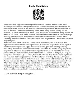 Public Humiliation
Public humiliation supposedly enforces people s behaviors to change but does shame really
influence people to change? Most people have their different opinions on public humiliation but
either way Hester is a victim of this cruel well known Puritan punishment. On the other hand, as a
result of Reverend Dimmesdale withholding his sin, a hard hitting sickness secretly hits the
reverend. The scarlet letterlocated on Hester s chest is a constant reminder of her wrong decision. In
the novel The Scarlet Letter, author Nathaniel Hawthorneexpresses the effects of sin in many ways,
including public humiliation, Hester and the scarlet letter and Dimmesdale s sickness. Maria
Stromberg, who wrote the article Hawthorne s Black Man: Image of Social... Show more content on
Helpwriting.net ...
Public humiliation affects Hester and Dimmesdale in different ways but as an effect of their
unpleasant acts they receive the same repercussions. Hester seems okay with the effects of public
humiliation providing she feels happy. Anyway Hester turns, people are watching her every
move. Many Puritan ladies use Hester as an example of what not do. Thus the young and pure be
taught to look at her, with the scarlet letter flaming on her breast, at her, the child of honorable
parents, at her, the mother of a babe, that would hereafter be a woman, as the figure, the body, the
reality of sin (Hawthorne 73). The author, Nathanial Hawthorne, states that the even though Hester
sins once, from the town s perspective it still defines her and everything she does. A few years
pass before anyone sees the scarlet letter located on her bosom with a different meaning. Before the
Puritans even consider Hester s side of the story, they think and want greater punishments for her.
Where there is no pain there is no gain seems to be their philosophy. The magistrates are God
fearing gentlemen, but merciful overmuch, that is a truth, added a third autumnal matron. At the
very least, they should have put the brand of a hot iron on Hester Prynne s forehead. Madame
Hester would have winced at that, I warrant me. But she,
... Get more on HelpWriting.net ...
 