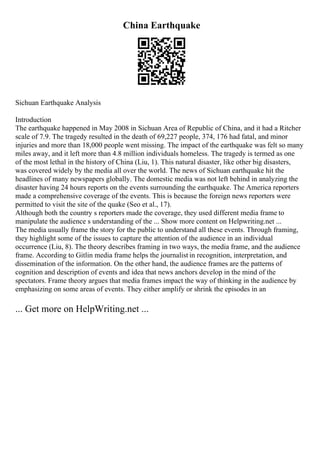China Earthquake
Sichuan Earthquake Analysis
Introduction
The earthquake happened in May 2008 in Sichuan Area of Republic of China, and it had a Ritcher
scale of 7.9. The tragedy resulted in the death of 69,227 people, 374, 176 had fatal, and minor
injuries and more than 18,000 people went missing. The impact of the earthquake was felt so many
miles away, and it left more than 4.8 million individuals homeless. The tragedy is termed as one
of the most lethal in the history of China (Liu, 1). This natural disaster, like other big disasters,
was covered widely by the media all over the world. The news of Sichuan earthquake hit the
headlines of many newspapers globally. The domestic media was not left behind in analyzing the
disaster having 24 hours reports on the events surrounding the earthquake. The America reporters
made a comprehensive coverage of the events. This is because the foreign news reporters were
permitted to visit the site of the quake (Seo et al., 17).
Although both the country s reporters made the coverage, they used different media frame to
manipulate the audience s understanding of the ... Show more content on Helpwriting.net ...
The media usually frame the story for the public to understand all these events. Through framing,
they highlight some of the issues to capture the attention of the audience in an individual
occurrence (Liu, 8). The theory describes framing in two ways, the media frame, and the audience
frame. According to Gitlin media frame helps the journalist in recognition, interpretation, and
dissemination of the information. On the other hand, the audience frames are the patterns of
cognition and description of events and idea that news anchors develop in the mind of the
spectators. Frame theory argues that media frames impact the way of thinking in the audience by
emphasizing on some areas of events. They either amplify or shrink the episodes in an
... Get more on HelpWriting.net ...
 