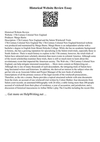 Historical Website Review Essay
Historical Website Review
Website: 17th Century Colonial New England
Producer: Margo Burns
Description: 17th Century New England and the Salem Witchcraft Trials
17th Century Colonial New England The 17th Century Colonial New England historical website
was produced and maintained by Margo Burns. Margo Burns is an independent scholar with a
bachelor s degree in English from Mount Holyoke College. While she has no academic background
in history, she has a growing reputation for specializing in the Salem witch trials, especially those in
North Andover. There is much history to explore in the 17th century; however, the witch trials of
Salem have attracted more scholarly attention than most events in colonial America. Although some
of the recent scholarship examines these trials, there is still so much more to learn about this
revolutionary event that impacted the American society. The Web site, 17th Century Colonial New
England, can help mitigate interested researchers. ... Show more content on Helpwriting.net ...
Although she is one of many thousands of such descendants, the intriguing trials of Salem have
long fascinated writers and historians. In addition, she derived an interest in the subject when she
got her role as an Associate Editor and Project Manager of the new book of scholarly
transcriptions of all the primary sources of the legal records of the witchcraft prosecutions...
Therefore, as the site s creator, Burns provides a topical structured website with nine documents
from the trials; an account of one witchcraft trial written by Cotton Mather; four documents from
Salem court records; an annotated bibliography with 26 titles; a table listing more than 200 people
accused of witchcraft from their place of residence, a year of accusation, and jurisdiction; and a
discussion of historical inaccuracies in Arthur Miller s play The Crucible including the recent film
... Get more on HelpWriting.net ...
 