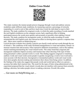 Online Cross-Modal
This study examines the manner people process language through visual and auditory sensory
modalities under different study conditions, by measuring a person s percentage of correctly
responding if a word is real or fake and how much time it took the individual to react to their
decision. The study condition for congruent words, in which the audio recording of words matched
the real English wordshown on the computer screen, had a significant effect in helping
participants process the words more quickly and accurately as possible when making a lexical
decision. The study condition for incongruent words, in which the audio recording of words
mismatched the real English word, also showed an effect in slowing down a person s response time
and... Show more content on Helpwriting.net ...
Lexical decision evaluates how quickly a person can classify words and non words through the use
of stimuli s. The conditions of the study facilitated manipulations in visual and auditory stimuli s to
measure reaction time and accuracy when exposed to different circumstances, such as the auditory
stimuli matching/mismatching the visual stimuli/words. This study found that congruent and
incongruent conditions impacts accuracy and reaction time when choosing if the type of letter
string presented is either a pseudo word or a word. This finding suggests congruent or matching
auditory words and visual words assists people in quickly recognizing a word or non word and is
more accurate with their decision. Incongruent or mismatched auditory words and visual words
slow down peoples decision making and minimizes their choice from being correct. In addition,
the findings of the study also suggest that pseudo words and words had no effect on a person s
accuracy but rather their reaction time. The result for the types of letter string administered in the
experiment proposed that the visual stimuli s/words does not interfere with a person from correctly
making a decision, but makes people slower in making a decision. Overall, this online
... Get more on HelpWriting.net ...
 