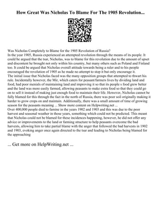 How Great Was Nicholas To Blame For The 1905 Revolution...
Was Nicholas Completely to Blame for the 1905 Revolution of Russia?
In the year 1905, Russia experienced an attempted revolution through the means of its people. It
could be argued that the tsar, Nicholas, was to blame for this revolution due to the amount of upset
and discontent he brought not only within his country, but many others such as Poland and Finland
too. It could be argued that Nicholas overall attitude towards being a ruler and to his people
encouraged the revolution of 1905 as he made no attempt to stop it but only encourage it.
The initial issue that Nicholas faced was the many opposition groups that attempted to thwart his
rule. Incidentally however, the Mir, which caters for peasant/farmers lives by dividing land and
food, had poor menials of maintaining land and improving it so that its people s food grew better
and the land was more easily farmed, allowing peasants to make extra food so that they could go
on to sell it instead of making just enough food to maintain their life. However, Nicholas cannot be
fully blamed for this through the fact in the north of Russia, there was poor soil originally making it
harder to grow crops on and maintain. Additionally, there was a small amount of time of growing
season for the peasants meaning ... Show more content on Helpwriting.net ...
Over 400,000 people died to famine in the years 1902 and 1903 and this was due to the poor
harvest and seasonal weather in those years, something which could not be predicted. This meant
that Nicholas could not be blamed for these incidences happening, however, he did not offer any
advice or improvements to the land or farming structure to help peasants overcome the bad
harvests, allowing him to take partial blame with the anger that followed the bad harvests in 1902
and 1903, evoking anger once again directed to the tsar and leading to Nicholas being blamed for
the approaching
... Get more on HelpWriting.net ...
 