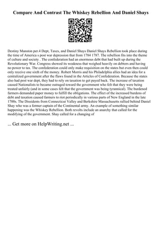 Compare And Contrast The Whiskey Rebellion And Daniel Shays
Destiny Manston per.4 Dept, Taxes, and Daniel Shays Daniel Shays Rebellion took place during
the time of America s post war depression that from 1784 1787. The rebellion fits into the theme
of culture and society . The confederation had an enormous debt that had built up during the
Revolutionary War. Congress showed its weakness that weighed heavily on debtors and having
no power to tax. The confederation could only make requisition on the states but even then could
only receive one sixth of the money. Robert Morris and his Philadelphia allies had an idea for a
centralized government after the flaws found in the Articles of Confederation. Because the states
also had post war dept, they had to rely on taxation to get payed back. The increase of taxation
caused Nationalists to became outraged toward the government who felt that they were being
treated unfairly (and in some cases felt that the government was being tyrannical). The burdened
farmers demanded paper money to fulfill the obligations. The effect of the increased burdens of
debt and taxation caused farmers to riot periodically in various parts of New England in the late
1700s. The Dissidents from Connecticut Valley and Berkshire Massachusetts rallied behind Daniel
Shay who was a former captain of the Continental army. An example of something similar
happening was the Whiskey Rebellion. Both revolts include an anarchy that called for the
modifying of the government. Shay called for a changing of
... Get more on HelpWriting.net ...
 