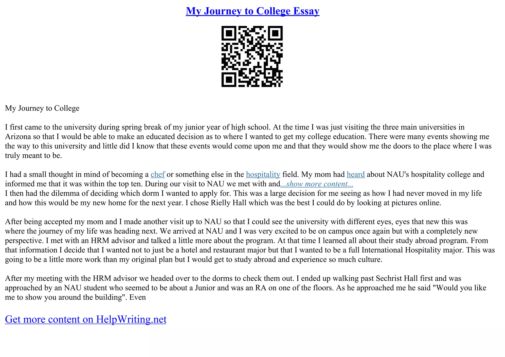 My Journey to College Essay
My Journey to College
I first came to the university during spring break of my junior year of high school. At the time I was just visiting the three main universities in
Arizona so that I would be able to make an educated decision as to where I wanted to get my college education. There were many events showing me
the way to this university and little did I know that these events would come upon me and that they would show me the doors to the place where I was
truly meant to be.
I had a small thought in mind of becoming a chef or something else in the hospitality field. My mom had heard about NAU's hospitality college and
informed me that it was within the top ten. During our visit to NAU we met with and...show more content...
I then had the dilemma of deciding which dorm I wanted to apply for. This was a large decision for me seeing as how I had never moved in my life
and how this would be my new home for the next year. I chose Rielly Hall which was the best I could do by looking at pictures online.
After being accepted my mom and I made another visit up to NAU so that I could see the university with different eyes, eyes that new this was
where the journey of my life was heading next. We arrived at NAU and I was very excited to be on campus once again but with a completely new
perspective. I met with an HRM advisor and talked a little more about the program. At that time I learned all about their study abroad program. From
that information I decide that I wanted not to just be a hotel and restaurant major but that I wanted to be a full International Hospitality major. This was
going to be a little more work than my original plan but I would get to study abroad and experience so much culture.
After my meeting with the HRM advisor we headed over to the dorms to check them out. I ended up walking past Sechrist Hall first and was
approached by an NAU student who seemed to be about a Junior and was an RA on one of the floors. As he approached me he said "Would you like
me to show you around the building". Even
Get more content on HelpWriting.net
 