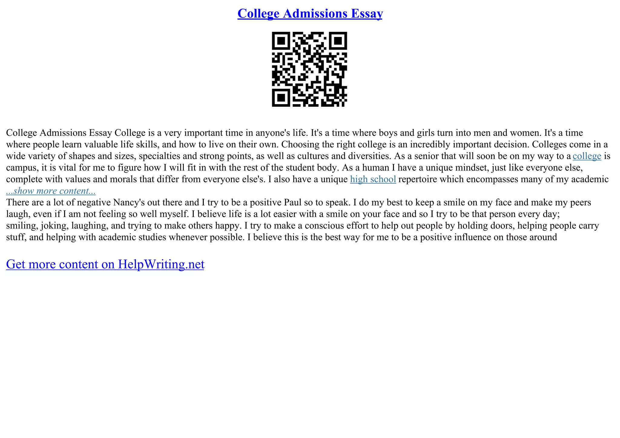 College Admissions Essay
College Admissions Essay College is a very important time in anyone's life. It's a time where boys and girls turn into men and women. It's a time
where people learn valuable life skills, and how to live on their own. Choosing the right college is an incredibly important decision. Colleges come in a
wide variety of shapes and sizes, specialties and strong points, as well as cultures and diversities. As a senior that will soon be on my way to a college is
campus, it is vital for me to figure how I will fit in with the rest of the student body. As a human I have a unique mindset, just like everyone else,
complete with values and morals that differ from everyone else's. I also have a unique high school repertoire which encompasses many of my academic
...show more content...
There are a lot of negative Nancy's out there and I try to be a positive Paul so to speak. I do my best to keep a smile on my face and make my peers
laugh, even if I am not feeling so well myself. I believe life is a lot easier with a smile on your face and so I try to be that person every day;
smiling, joking, laughing, and trying to make others happy. I try to make a conscious effort to help out people by holding doors, helping people carry
stuff, and helping with academic studies whenever possible. I believe this is the best way for me to be a positive influence on those around
Get more content on HelpWriting.net
 