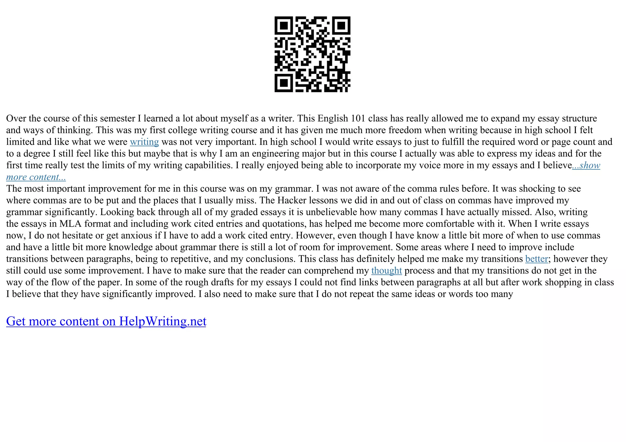 Over the course of this semester I learned a lot about myself as a writer. This English 101 class has really allowed me to expand my essay structure
and ways of thinking. This was my first college writing course and it has given me much more freedom when writing because in high school I felt
limited and like what we were writing was not very important. In high school I would write essays to just to fulfill the required word or page count and
to a degree I still feel like this but maybe that is why I am an engineering major but in this course I actually was able to express my ideas and for the
first time really test the limits of my writing capabilities. I really enjoyed being able to incorporate my voice more in my essays and I believe...show
more content...
The most important improvement for me in this course was on my grammar. I was not aware of the comma rules before. It was shocking to see
where commas are to be put and the places that I usually miss. The Hacker lessons we did in and out of class on commas have improved my
grammar significantly. Looking back through all of my graded essays it is unbelievable how many commas I have actually missed. Also, writing
the essays in MLA format and including work cited entries and quotations, has helped me become more comfortable with it. When I write essays
now, I do not hesitate or get anxious if I have to add a work cited entry. However, even though I have know a little bit more of when to use commas
and have a little bit more knowledge about grammar there is still a lot of room for improvement. Some areas where I need to improve include
transitions between paragraphs, being to repetitive, and my conclusions. This class has definitely helped me make my transitions better; however they
still could use some improvement. I have to make sure that the reader can comprehend my thought process and that my transitions do not get in the
way of the flow of the paper. In some of the rough drafts for my essays I could not find links between paragraphs at all but after work shopping in class
I believe that they have significantly improved. I also need to make sure that I do not repeat the same ideas or words too many
Get more content on HelpWriting.net
 