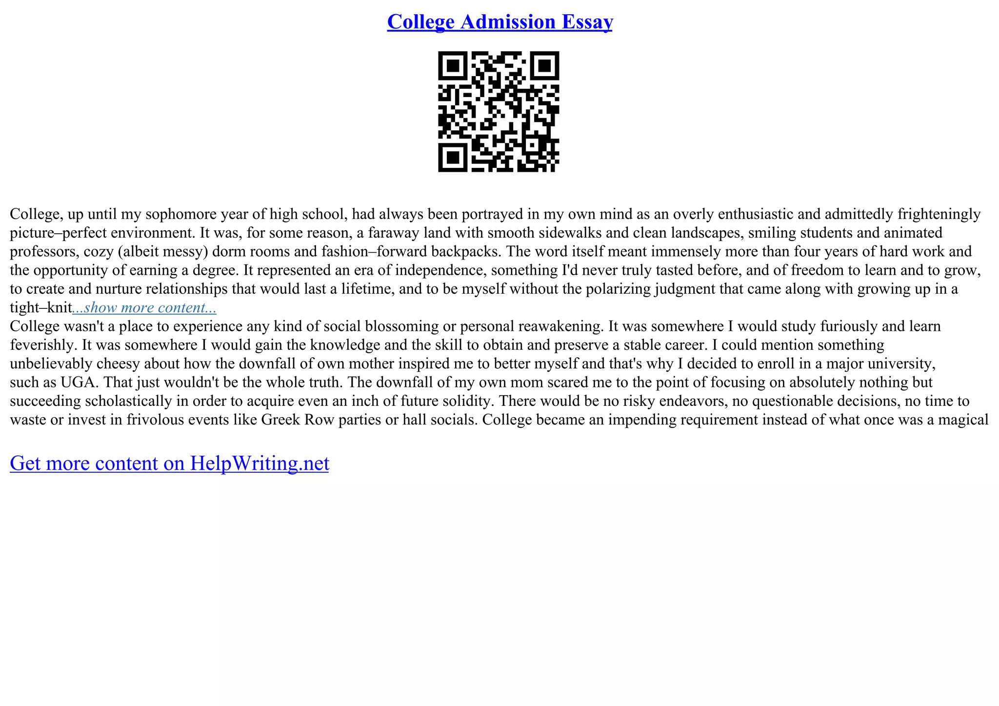 College Admission Essay
College, up until my sophomore year of high school, had always been portrayed in my own mind as an overly enthusiastic and admittedly frighteningly
picture–perfect environment. It was, for some reason, a faraway land with smooth sidewalks and clean landscapes, smiling students and animated
professors, cozy (albeit messy) dorm rooms and fashion–forward backpacks. The word itself meant immensely more than four years of hard work and
the opportunity of earning a degree. It represented an era of independence, something I'd never truly tasted before, and of freedom to learn and to grow,
to create and nurture relationships that would last a lifetime, and to be myself without the polarizing judgment that came along with growing up in a
tight–knit...show more content...
College wasn't a place to experience any kind of social blossoming or personal reawakening. It was somewhere I would study furiously and learn
feverishly. It was somewhere I would gain the knowledge and the skill to obtain and preserve a stable career. I could mention something
unbelievably cheesy about how the downfall of own mother inspired me to better myself and that's why I decided to enroll in a major university,
such as UGA. That just wouldn't be the whole truth. The downfall of my own mom scared me to the point of focusing on absolutely nothing but
succeeding scholastically in order to acquire even an inch of future solidity. There would be no risky endeavors, no questionable decisions, no time to
waste or invest in frivolous events like Greek Row parties or hall socials. College became an impending requirement instead of what once was a magical
Get more content on HelpWriting.net
 