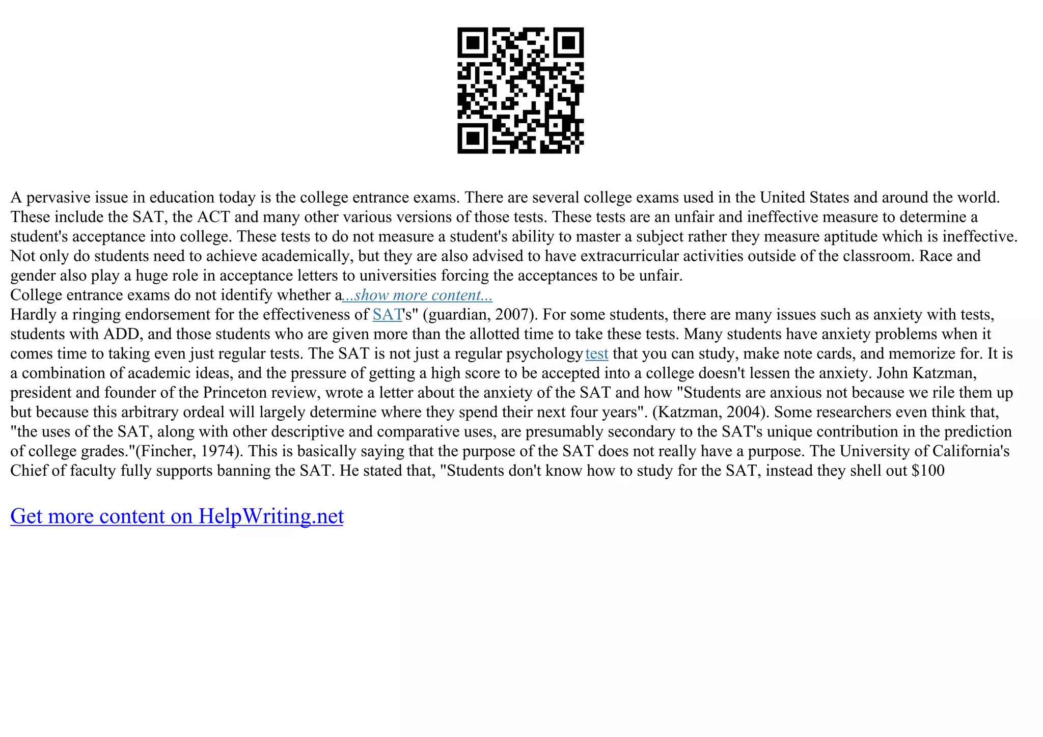 A pervasive issue in education today is the college entrance exams. There are several college exams used in the United States and around the world.
These include the SAT, the ACT and many other various versions of those tests. These tests are an unfair and ineffective measure to determine a
student's acceptance into college. These tests to do not measure a student's ability to master a subject rather they measure aptitude which is ineffective.
Not only do students need to achieve academically, but they are also advised to have extracurricular activities outside of the classroom. Race and
gender also play a huge role in acceptance letters to universities forcing the acceptances to be unfair.
College entrance exams do not identify whether a...show more content...
Hardly a ringing endorsement for the effectiveness of SAT's" (guardian, 2007). For some students, there are many issues such as anxiety with tests,
students with ADD, and those students who are given more than the allotted time to take these tests. Many students have anxiety problems when it
comes time to taking even just regular tests. The SAT is not just a regular psychologytest that you can study, make note cards, and memorize for. It is
a combination of academic ideas, and the pressure of getting a high score to be accepted into a college doesn't lessen the anxiety. John Katzman,
president and founder of the Princeton review, wrote a letter about the anxiety of the SAT and how "Students are anxious not because we rile them up
but because this arbitrary ordeal will largely determine where they spend their next four years". (Katzman, 2004). Some researchers even think that,
"the uses of the SAT, along with other descriptive and comparative uses, are presumably secondary to the SAT's unique contribution in the prediction
of college grades."(Fincher, 1974). This is basically saying that the purpose of the SAT does not really have a purpose. The University of California's
Chief of faculty fully supports banning the SAT. He stated that, "Students don't know how to study for the SAT, instead they shell out $100
Get more content on HelpWriting.net
 