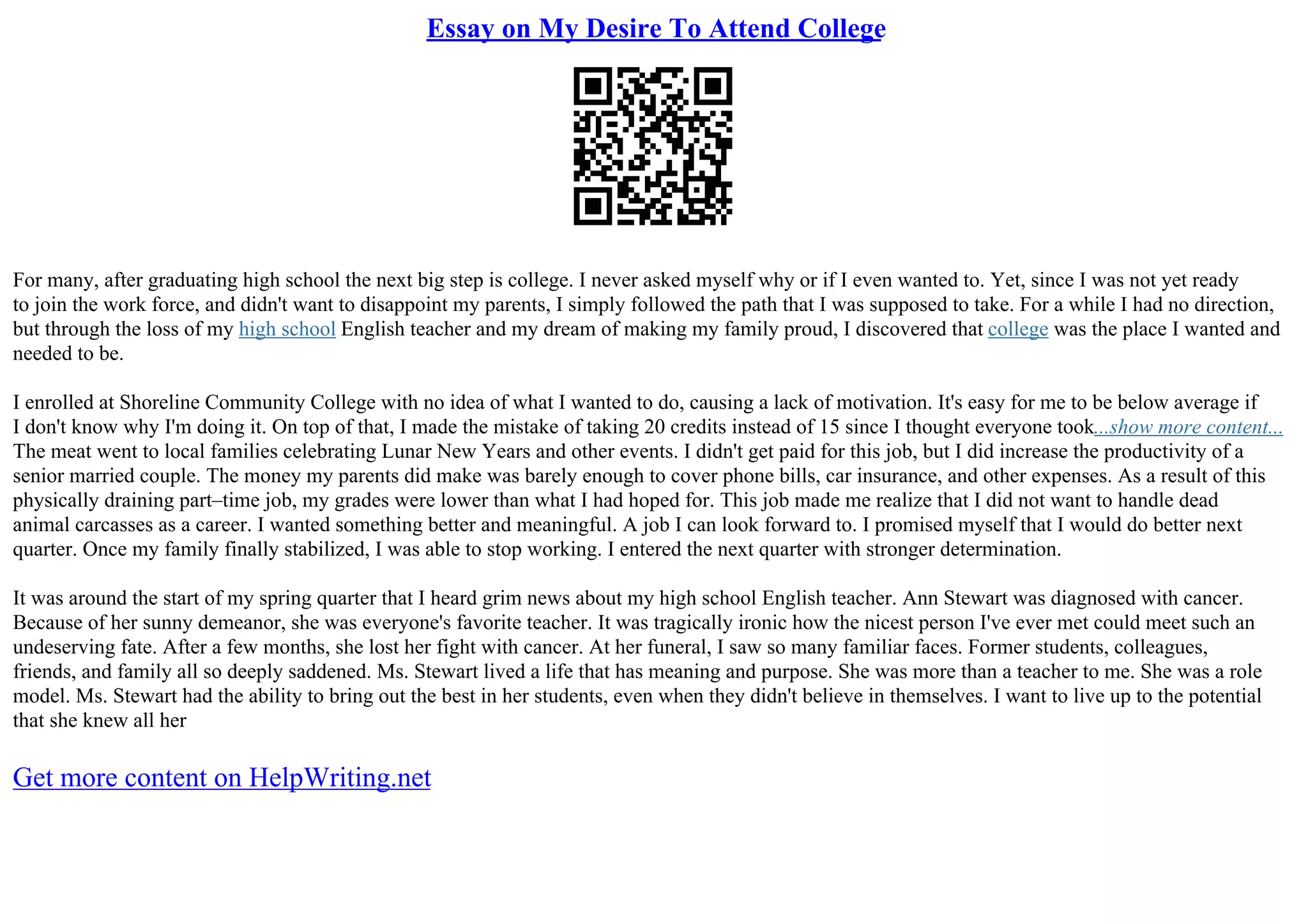 Essay on My Desire To Attend College
For many, after graduating high school the next big step is college. I never asked myself why or if I even wanted to. Yet, since I was not yet ready
to join the work force, and didn't want to disappoint my parents, I simply followed the path that I was supposed to take. For a while I had no direction,
but through the loss of my high school English teacher and my dream of making my family proud, I discovered that college was the place I wanted and
needed to be.
I enrolled at Shoreline Community College with no idea of what I wanted to do, causing a lack of motivation. It's easy for me to be below average if
I don't know why I'm doing it. On top of that, I made the mistake of taking 20 credits instead of 15 since I thought everyone took...show more content...
The meat went to local families celebrating Lunar New Years and other events. I didn't get paid for this job, but I did increase the productivity of a
senior married couple. The money my parents did make was barely enough to cover phone bills, car insurance, and other expenses. As a result of this
physically draining part–time job, my grades were lower than what I had hoped for. This job made me realize that I did not want to handle dead
animal carcasses as a career. I wanted something better and meaningful. A job I can look forward to. I promised myself that I would do better next
quarter. Once my family finally stabilized, I was able to stop working. I entered the next quarter with stronger determination.
It was around the start of my spring quarter that I heard grim news about my high school English teacher. Ann Stewart was diagnosed with cancer.
Because of her sunny demeanor, she was everyone's favorite teacher. It was tragically ironic how the nicest person I've ever met could meet such an
undeserving fate. After a few months, she lost her fight with cancer. At her funeral, I saw so many familiar faces. Former students, colleagues,
friends, and family all so deeply saddened. Ms. Stewart lived a life that has meaning and purpose. She was more than a teacher to me. She was a role
model. Ms. Stewart had the ability to bring out the best in her students, even when they didn't believe in themselves. I want to live up to the potential
that she knew all her
Get more content on HelpWriting.net
 