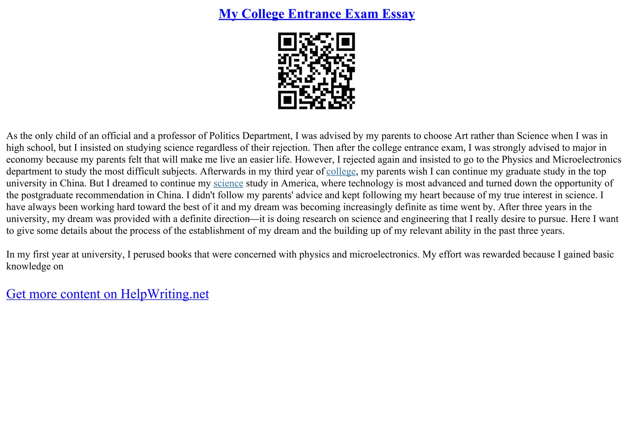 My College Entrance Exam Essay
As the only child of an official and a professor of Politics Department, I was advised by my parents to choose Art rather than Science when I was in
high school, but I insisted on studying science regardless of their rejection. Then after the college entrance exam, I was strongly advised to major in
economy because my parents felt that will make me live an easier life. However, I rejected again and insisted to go to the Physics and Microelectronics
department to study the most difficult subjects. Afterwards in my third year of college, my parents wish I can continue my graduate study in the top
university in China. But I dreamed to continue my science study in America, where technology is most advanced and turned down the opportunity of
the postgraduate recommendation in China. I didn't follow my parents' advice and kept following my heart because of my true interest in science. I
have always been working hard toward the best of it and my dream was becoming increasingly definite as time went by. After three years in the
university, my dream was provided with a definite direction––it is doing research on science and engineering that I really desire to pursue. Here I want
to give some details about the process of the establishment of my dream and the building up of my relevant ability in the past three years.
In my first year at university, I perused books that were concerned with physics and microelectronics. My effort was rewarded because I gained basic
knowledge on
Get more content on HelpWriting.net
 