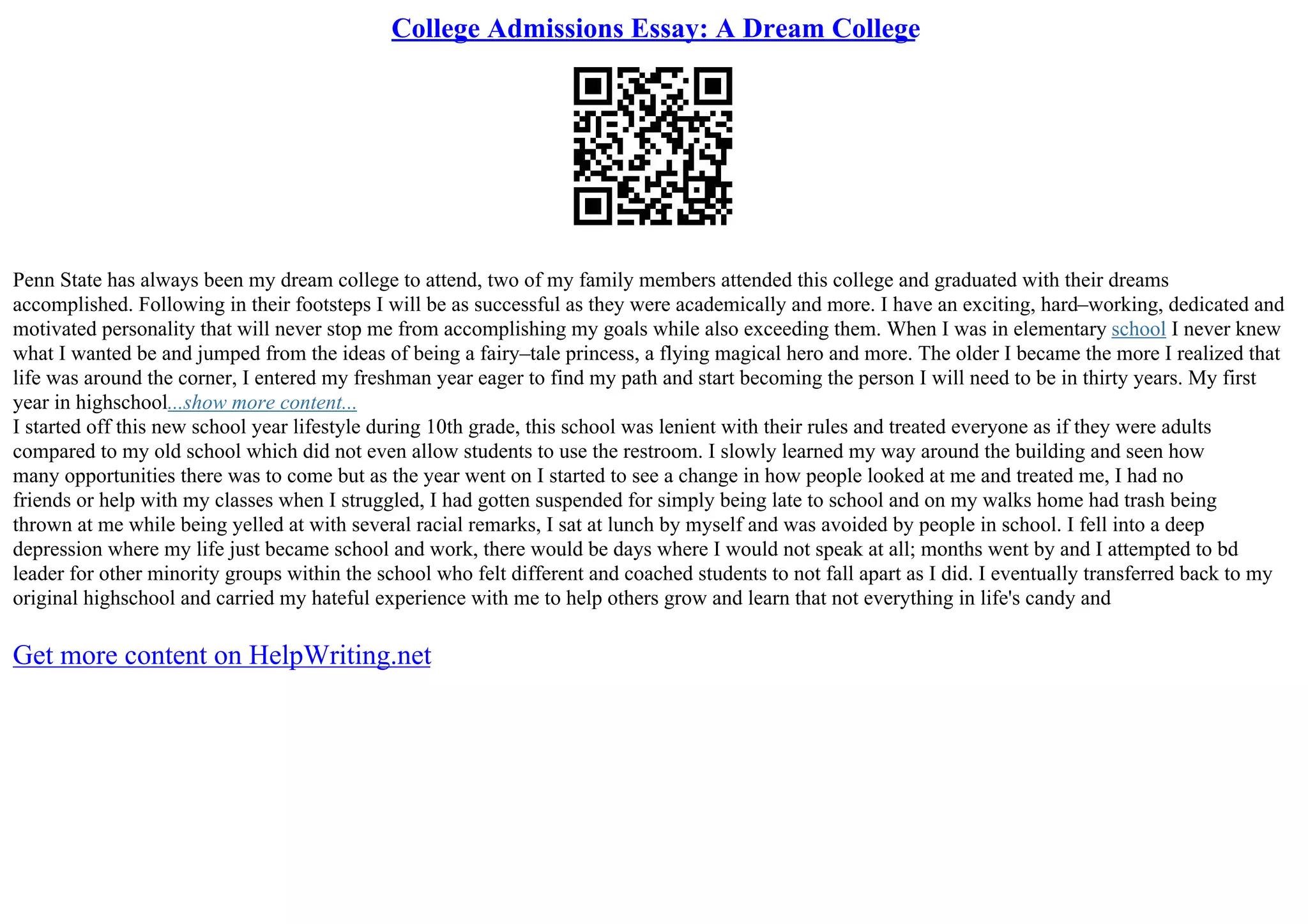 College Admissions Essay: A Dream College
Penn State has always been my dream college to attend, two of my family members attended this college and graduated with their dreams
accomplished. Following in their footsteps I will be as successful as they were academically and more. I have an exciting, hard–working, dedicated and
motivated personality that will never stop me from accomplishing my goals while also exceeding them. When I was in elementary school I never knew
what I wanted be and jumped from the ideas of being a fairy–tale princess, a flying magical hero and more. The older I became the more I realized that
life was around the corner, I entered my freshman year eager to find my path and start becoming the person I will need to be in thirty years. My first
year in highschool...show more content...
I started off this new school year lifestyle during 10th grade, this school was lenient with their rules and treated everyone as if they were adults
compared to my old school which did not even allow students to use the restroom. I slowly learned my way around the building and seen how
many opportunities there was to come but as the year went on I started to see a change in how people looked at me and treated me, I had no
friends or help with my classes when I struggled, I had gotten suspended for simply being late to school and on my walks home had trash being
thrown at me while being yelled at with several racial remarks, I sat at lunch by myself and was avoided by people in school. I fell into a deep
depression where my life just became school and work, there would be days where I would not speak at all; months went by and I attempted to bd
leader for other minority groups within the school who felt different and coached students to not fall apart as I did. I eventually transferred back to my
original highschool and carried my hateful experience with me to help others grow and learn that not everything in life's candy and
Get more content on HelpWriting.net
 