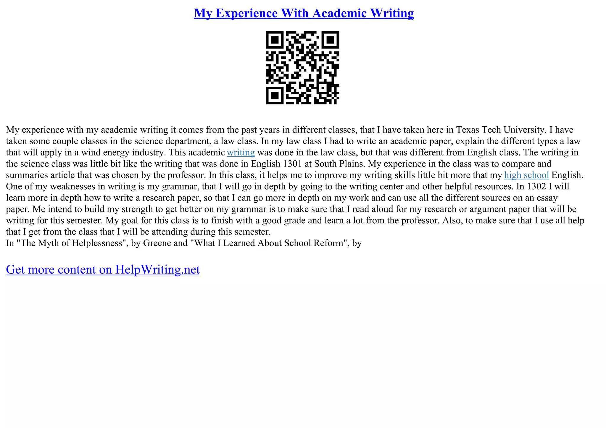 My Experience With Academic Writing
My experience with my academic writing it comes from the past years in different classes, that I have taken here in Texas Tech University. I have
taken some couple classes in the science department, a law class. In my law class I had to write an academic paper, explain the different types a law
that will apply in a wind energy industry. This academic writing was done in the law class, but that was different from English class. The writing in
the science class was little bit like the writing that was done in English 1301 at South Plains. My experience in the class was to compare and
summaries article that was chosen by the professor. In this class, it helps me to improve my writing skills little bit more that my high school English.
One of my weaknesses in writing is my grammar, that I will go in depth by going to the writing center and other helpful resources. In 1302 I will
learn more in depth how to write a research paper, so that I can go more in depth on my work and can use all the different sources on an essay
paper. Me intend to build my strength to get better on my grammar is to make sure that I read aloud for my research or argument paper that will be
writing for this semester. My goal for this class is to finish with a good grade and learn a lot from the professor. Also, to make sure that I use all help
that I get from the class that I will be attending during this semester.
In "The Myth of Helplessness", by Greene and "What I Learned About School Reform", by
Get more content on HelpWriting.net
 