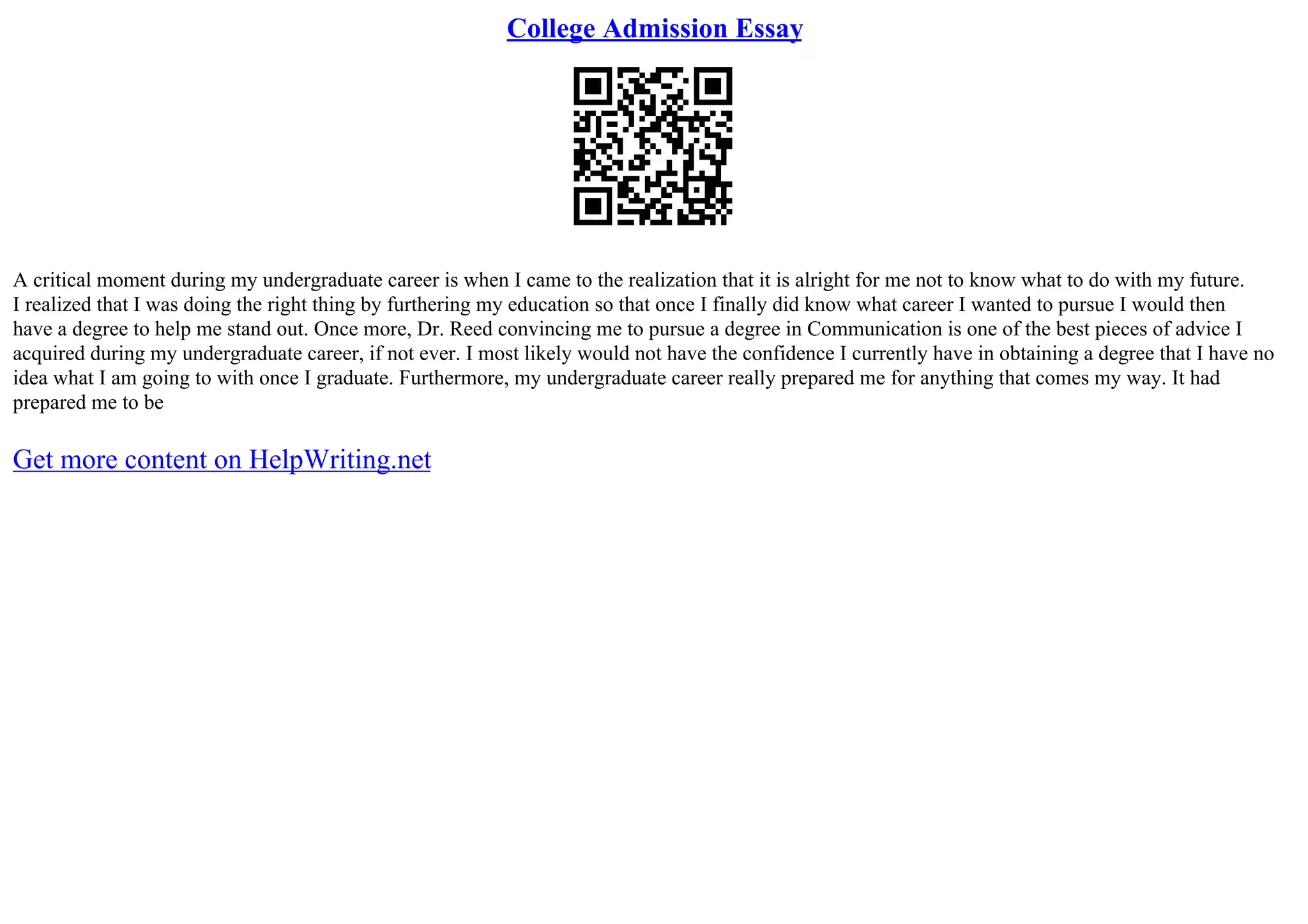 College Admission Essay
A critical moment during my undergraduate career is when I came to the realization that it is alright for me not to know what to do with my future.
I realized that I was doing the right thing by furthering my education so that once I finally did know what career I wanted to pursue I would then
have a degree to help me stand out. Once more, Dr. Reed convincing me to pursue a degree in Communication is one of the best pieces of advice I
acquired during my undergraduate career, if not ever. I most likely would not have the confidence I currently have in obtaining a degree that I have no
idea what I am going to with once I graduate. Furthermore, my undergraduate career really prepared me for anything that comes my way. It had
prepared me to be
Get more content on HelpWriting.net
 