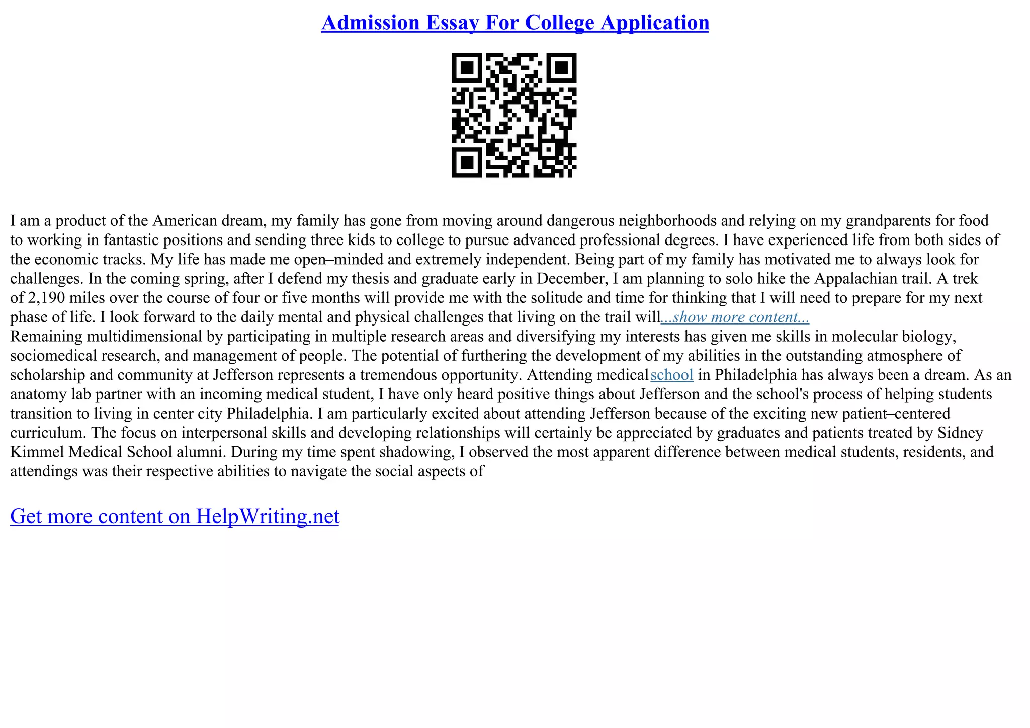 Admission Essay For College Application
I am a product of the American dream, my family has gone from moving around dangerous neighborhoods and relying on my grandparents for food
to working in fantastic positions and sending three kids to college to pursue advanced professional degrees. I have experienced life from both sides of
the economic tracks. My life has made me open–minded and extremely independent. Being part of my family has motivated me to always look for
challenges. In the coming spring, after I defend my thesis and graduate early in December, I am planning to solo hike the Appalachian trail. A trek
of 2,190 miles over the course of four or five months will provide me with the solitude and time for thinking that I will need to prepare for my next
phase of life. I look forward to the daily mental and physical challenges that living on the trail will...show more content...
Remaining multidimensional by participating in multiple research areas and diversifying my interests has given me skills in molecular biology,
sociomedical research, and management of people. The potential of furthering the development of my abilities in the outstanding atmosphere of
scholarship and community at Jefferson represents a tremendous opportunity. Attending medicalschool in Philadelphia has always been a dream. As an
anatomy lab partner with an incoming medical student, I have only heard positive things about Jefferson and the school's process of helping students
transition to living in center city Philadelphia. I am particularly excited about attending Jefferson because of the exciting new patient–centered
curriculum. The focus on interpersonal skills and developing relationships will certainly be appreciated by graduates and patients treated by Sidney
Kimmel Medical School alumni. During my time spent shadowing, I observed the most apparent difference between medical students, residents, and
attendings was their respective abilities to navigate the social aspects of
Get more content on HelpWriting.net
 