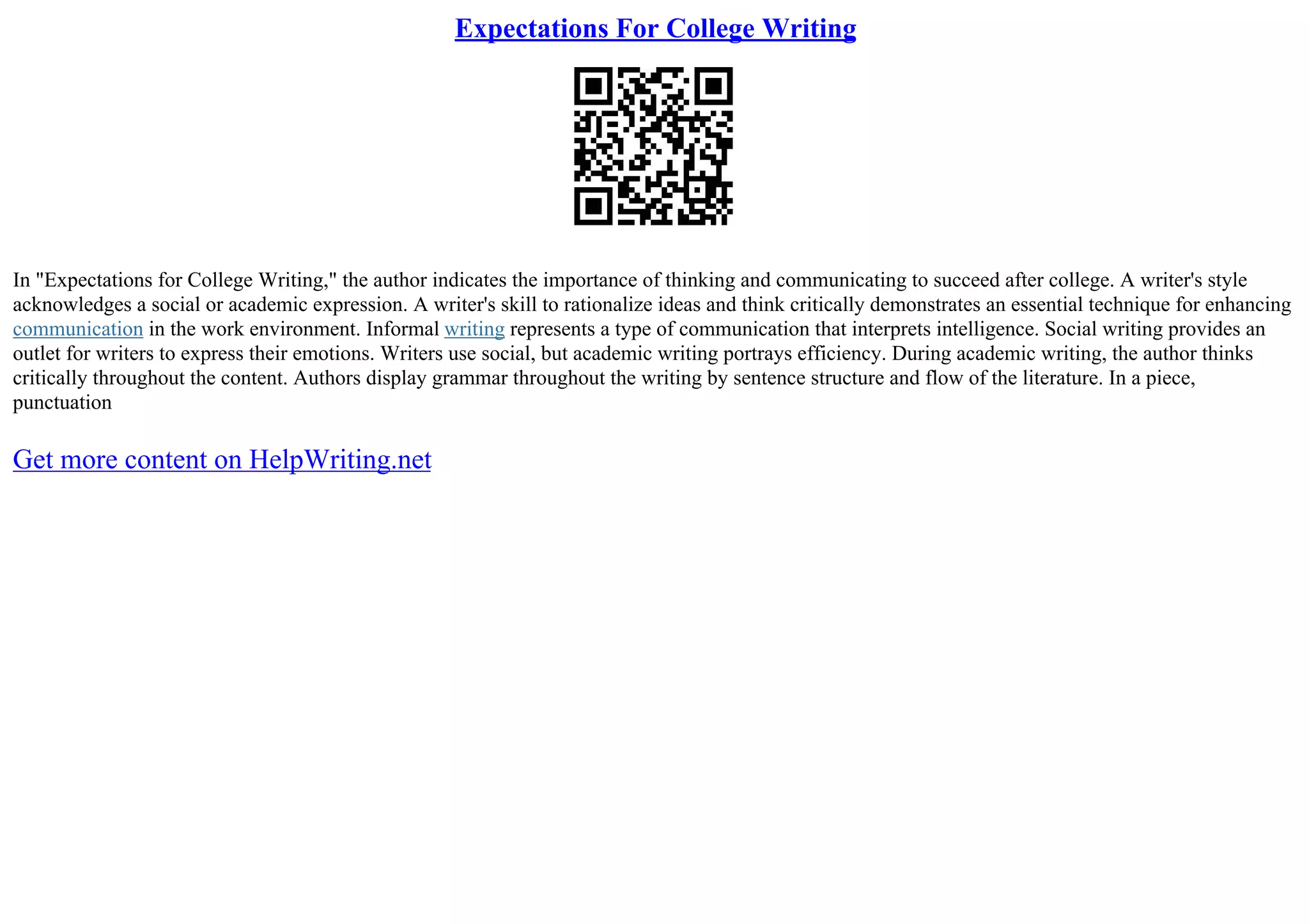 Expectations For College Writing
In "Expectations for College Writing," the author indicates the importance of thinking and communicating to succeed after college. A writer's style
acknowledges a social or academic expression. A writer's skill to rationalize ideas and think critically demonstrates an essential technique for enhancing
communication in the work environment. Informal writing represents a type of communication that interprets intelligence. Social writing provides an
outlet for writers to express their emotions. Writers use social, but academic writing portrays efficiency. During academic writing, the author thinks
critically throughout the content. Authors display grammar throughout the writing by sentence structure and flow of the literature. In a piece,
punctuation
Get more content on HelpWriting.net
 