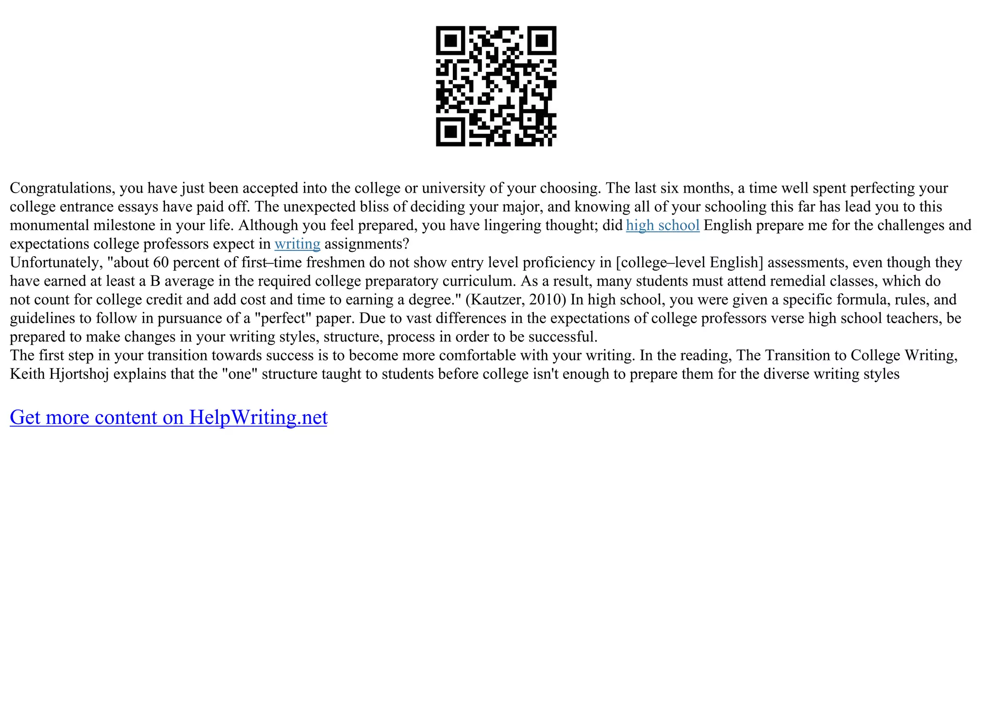 Congratulations, you have just been accepted into the college or university of your choosing. The last six months, a time well spent perfecting your
college entrance essays have paid off. The unexpected bliss of deciding your major, and knowing all of your schooling this far has lead you to this
monumental milestone in your life. Although you feel prepared, you have lingering thought; did high school English prepare me for the challenges and
expectations college professors expect in writing assignments?
Unfortunately, "about 60 percent of first–time freshmen do not show entry level proficiency in [college–level English] assessments, even though they
have earned at least a B average in the required college preparatory curriculum. As a result, many students must attend remedial classes, which do
not count for college credit and add cost and time to earning a degree." (Kautzer, 2010) In high school, you were given a specific formula, rules, and
guidelines to follow in pursuance of a "perfect" paper. Due to vast differences in the expectations of college professors verse high school teachers, be
prepared to make changes in your writing styles, structure, process in order to be successful.
The first step in your transition towards success is to become more comfortable with your writing. In the reading, The Transition to College Writing,
Keith Hjortshoj explains that the "one" structure taught to students before college isn't enough to prepare them for the diverse writing styles
Get more content on HelpWriting.net
 