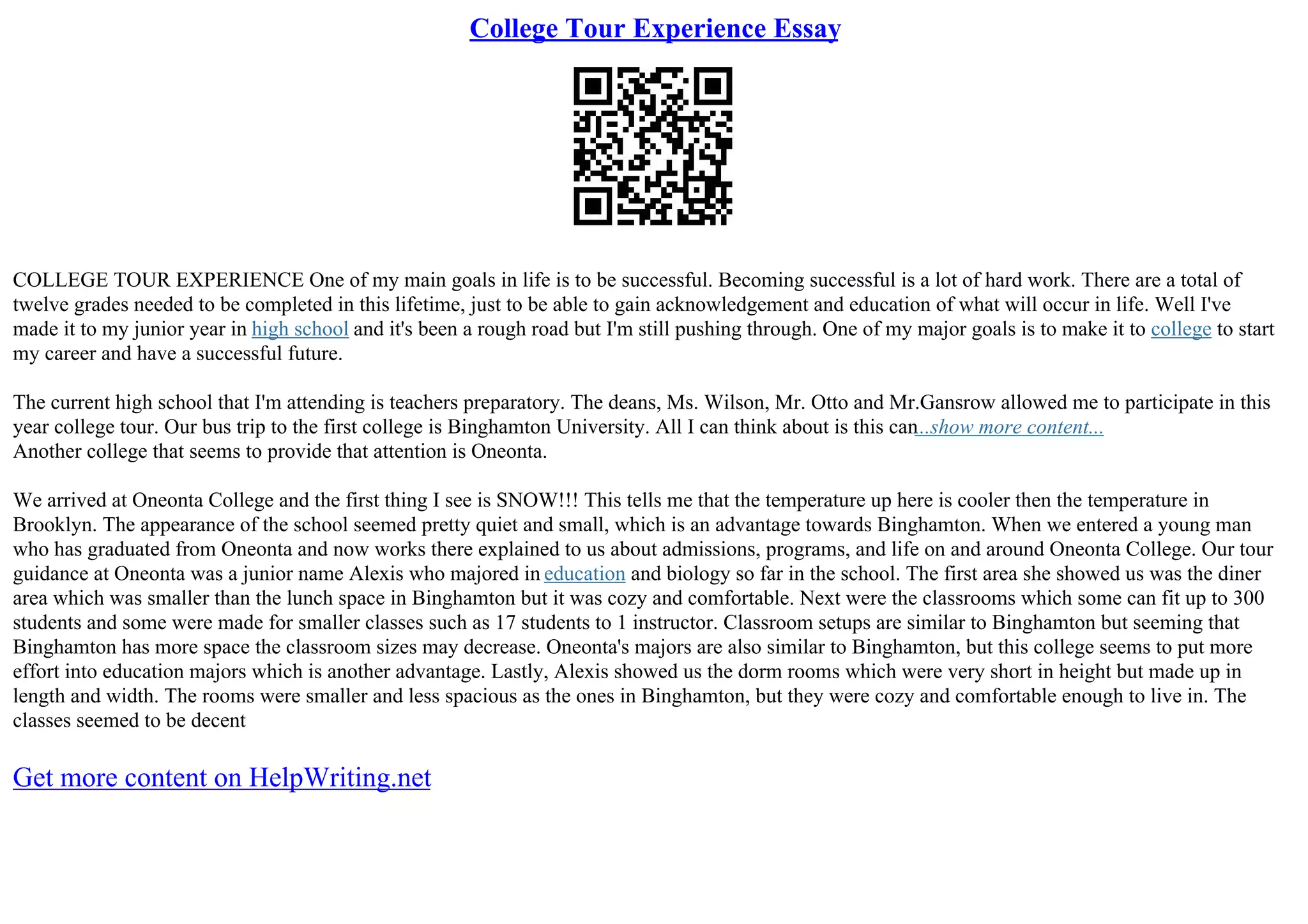 College Tour Experience Essay
COLLEGE TOUR EXPERIENCE One of my main goals in life is to be successful. Becoming successful is a lot of hard work. There are a total of
twelve grades needed to be completed in this lifetime, just to be able to gain acknowledgement and education of what will occur in life. Well I've
made it to my junior year in high school and it's been a rough road but I'm still pushing through. One of my major goals is to make it to college to start
my career and have a successful future.
The current high school that I'm attending is teachers preparatory. The deans, Ms. Wilson, Mr. Otto and Mr.Gansrow allowed me to participate in this
year college tour. Our bus trip to the first college is Binghamton University. All I can think about is this can...show more content...
Another college that seems to provide that attention is Oneonta.
We arrived at Oneonta College and the first thing I see is SNOW!!! This tells me that the temperature up here is cooler then the temperature in
Brooklyn. The appearance of the school seemed pretty quiet and small, which is an advantage towards Binghamton. When we entered a young man
who has graduated from Oneonta and now works there explained to us about admissions, programs, and life on and around Oneonta College. Our tour
guidance at Oneonta was a junior name Alexis who majored in education and biology so far in the school. The first area she showed us was the diner
area which was smaller than the lunch space in Binghamton but it was cozy and comfortable. Next were the classrooms which some can fit up to 300
students and some were made for smaller classes such as 17 students to 1 instructor. Classroom setups are similar to Binghamton but seeming that
Binghamton has more space the classroom sizes may decrease. Oneonta's majors are also similar to Binghamton, but this college seems to put more
effort into education majors which is another advantage. Lastly, Alexis showed us the dorm rooms which were very short in height but made up in
length and width. The rooms were smaller and less spacious as the ones in Binghamton, but they were cozy and comfortable enough to live in. The
classes seemed to be decent
Get more content on HelpWriting.net
 