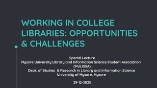 WORKING IN COLLEGE
LIBRARIES: OPPORTUNITIES
& CHALLENGES
Special Lecture
Mysore University Library and Information Science Student Association
(MULISSA)
Dept. of Studies & Research in Library and Information Science
University of Mysore, Mysore
29-12-2023
 