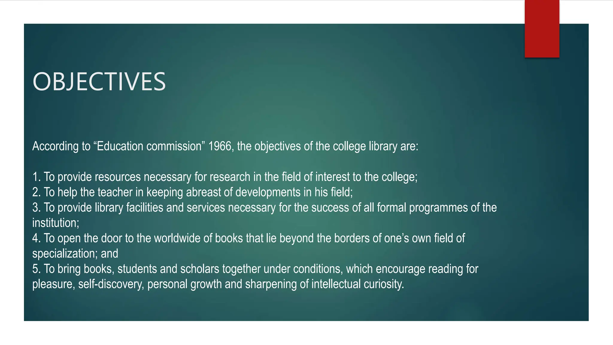 OBJECTIVES
According to “Education commission” 1966, the objectives of the college library are:
1. To provide resources necessary for research in the field of interest to the college;
2. To help the teacher in keeping abreast of developments in his field;
3. To provide library facilities and services necessary for the success of all formal programmes of the
institution;
4. To open the door to the worldwide of books that lie beyond the borders of one’s own field of
specialization; and
5. To bring books, students and scholars together under conditions, which encourage reading for
pleasure, self-discovery, personal growth and sharpening of intellectual curiosity.
 