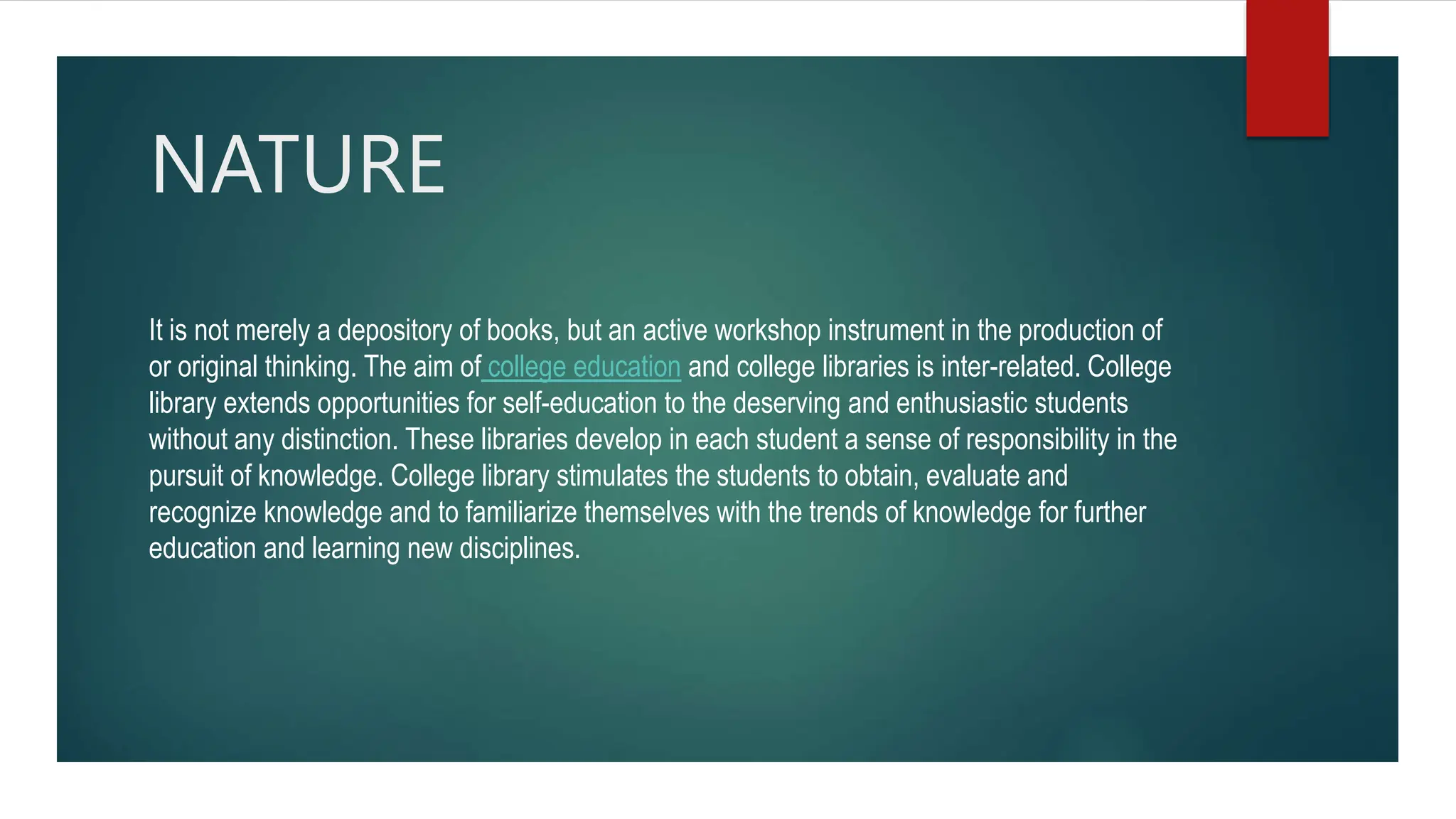 NATURE
It is not merely a depository of books, but an active workshop instrument in the production of
or original thinking. The aim of college education and college libraries is inter-related. College
library extends opportunities for self-education to the deserving and enthusiastic students
without any distinction. These libraries develop in each student a sense of responsibility in the
pursuit of knowledge. College library stimulates the students to obtain, evaluate and
recognize knowledge and to familiarize themselves with the trends of knowledge for further
education and learning new disciplines.
 