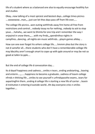 life of a student where as a balanced one also to equally encourage healthly fun
and studies
Okay…now talking of a most spiciest and bestest days…college times picincs
….wowowow…man,,…just can let thos days pass off from life ever,….
The college life picnics…wen outing withfrnds away frm home all free from
restrictions and control….nobody tosay no for nething…nobody to ask to stop
youe…..hahaha,..we went to Shimla for one trip and I remember the way I
enjoyind in snow there,,,….with my frnds,,,spendinthso nights in
campfires…dancing…all nights oin music wthfrnds….playin games allday …
How can one ever forget his orhers college life……hmmm yhea but the story is
not d samefor all….there students who don’t have a rememberable college life
may bbczthy aren’t enough smart to cope up with pple around or may be not so
good at talkin to pple….
But the end of college life d convocation day….
Its d dayof happiness and sadness….smiles n tears…ending andstarting,…leaving
and enterin….,,……happiness to become a graduate…sadness of leavin college
nfrnds n thtlving life ,..smiles to see yourself n urfrndspassthe exams…tears for
aapartingfrm them…ending d college life n starting a new life of carrier …leavin
d institution n entering d outside world…tht day everyone cries n smiles
together….
 